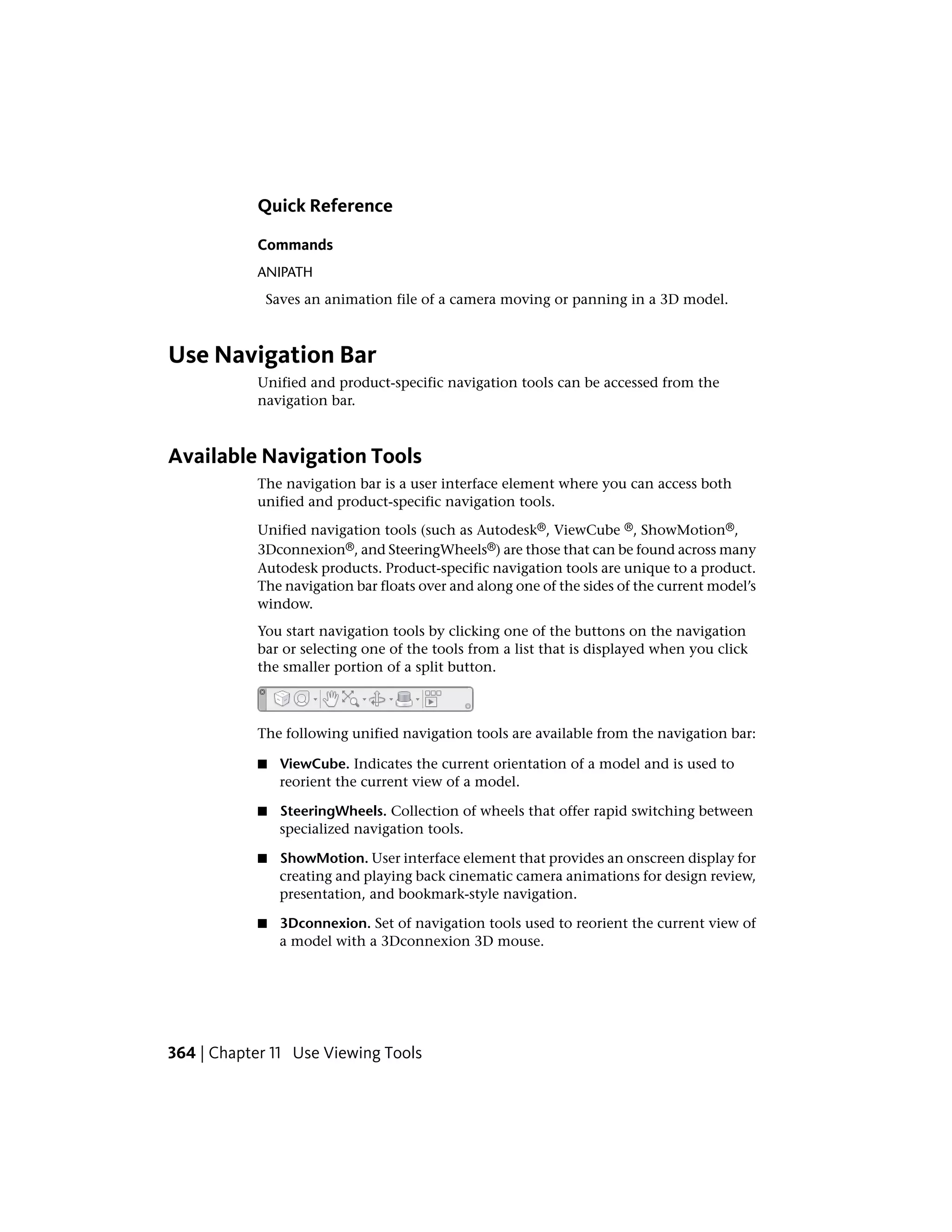 Quick Reference
Commands
ANIPATH
Saves an animation file of a camera moving or panning in a 3D model.
Use Navigation Bar
Unified and product-specific navigation tools can be accessed from the
navigation bar.
Available Navigation Tools
The navigation bar is a user interface element where you can access both
unified and product-specific navigation tools.
Unified navigation tools (such as Autodesk®, ViewCube ®, ShowMotion®,
3Dconnexion®, and SteeringWheels®) are those that can be found across many
Autodesk products. Product-specific navigation tools are unique to a product.
The navigation bar floats over and along one of the sides of the current model’s
window.
You start navigation tools by clicking one of the buttons on the navigation
bar or selecting one of the tools from a list that is displayed when you click
the smaller portion of a split button.
The following unified navigation tools are available from the navigation bar:
■ ViewCube. Indicates the current orientation of a model and is used to
reorient the current view of a model.
■ SteeringWheels. Collection of wheels that offer rapid switching between
specialized navigation tools.
■ ShowMotion. User interface element that provides an onscreen display for
creating and playing back cinematic camera animations for design review,
presentation, and bookmark-style navigation.
■ 3Dconnexion. Set of navigation tools used to reorient the current view of
a model with a 3Dconnexion 3D mouse.
364 | Chapter 11 Use Viewing Tools
 