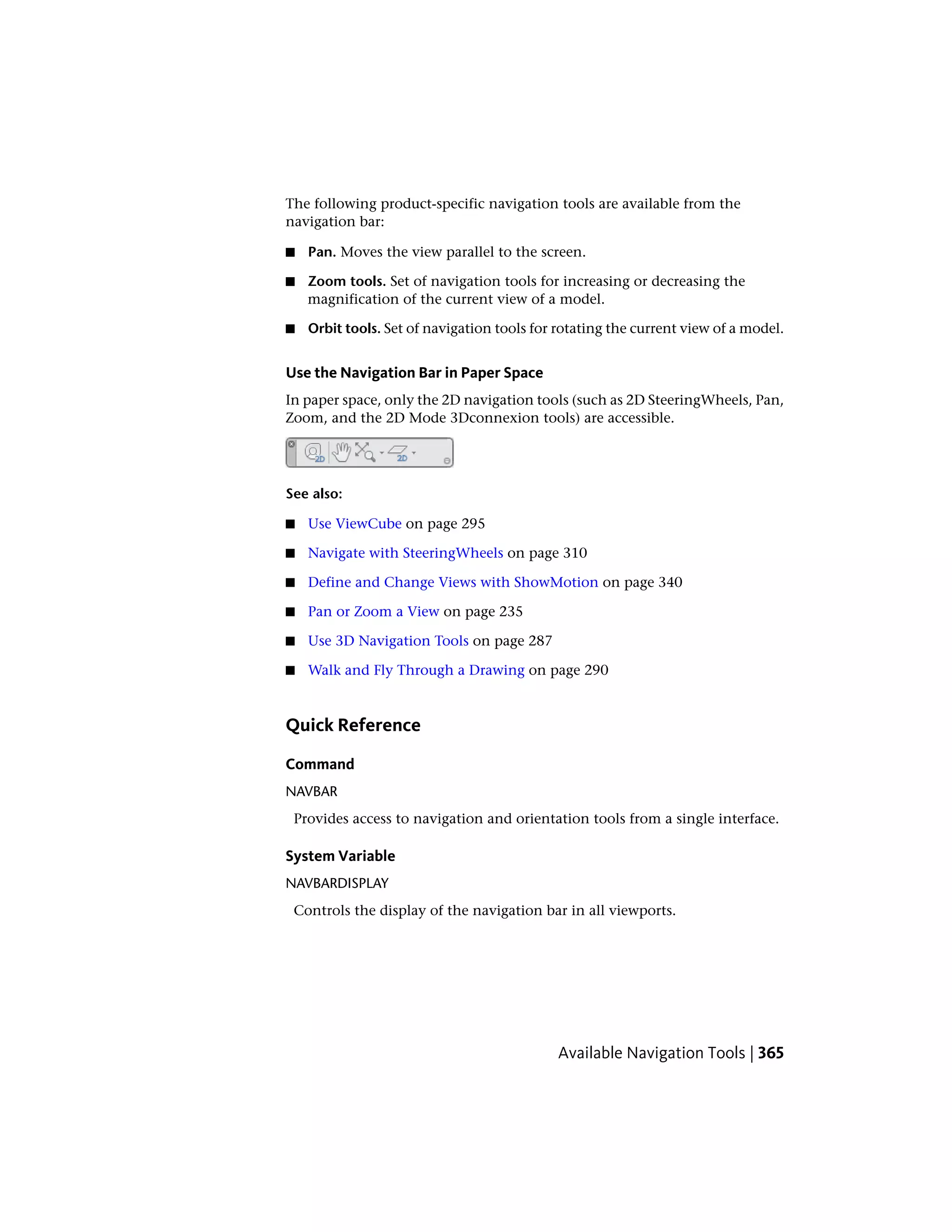 The following product-specific navigation tools are available from the
navigation bar:
■ Pan. Moves the view parallel to the screen.
■ Zoom tools. Set of navigation tools for increasing or decreasing the
magnification of the current view of a model.
■ Orbit tools. Set of navigation tools for rotating the current view of a model.
Use the Navigation Bar in Paper Space
In paper space, only the 2D navigation tools (such as 2D SteeringWheels, Pan,
Zoom, and the 2D Mode 3Dconnexion tools) are accessible.
See also:
■ Use ViewCube on page 295
■ Navigate with SteeringWheels on page 310
■ Define and Change Views with ShowMotion on page 340
■ Pan or Zoom a View on page 235
■ Use 3D Navigation Tools on page 287
■ Walk and Fly Through a Drawing on page 290
Quick Reference
Command
NAVBAR
Provides access to navigation and orientation tools from a single interface.
System Variable
NAVBARDISPLAY
Controls the display of the navigation bar in all viewports.
Available Navigation Tools | 365
 