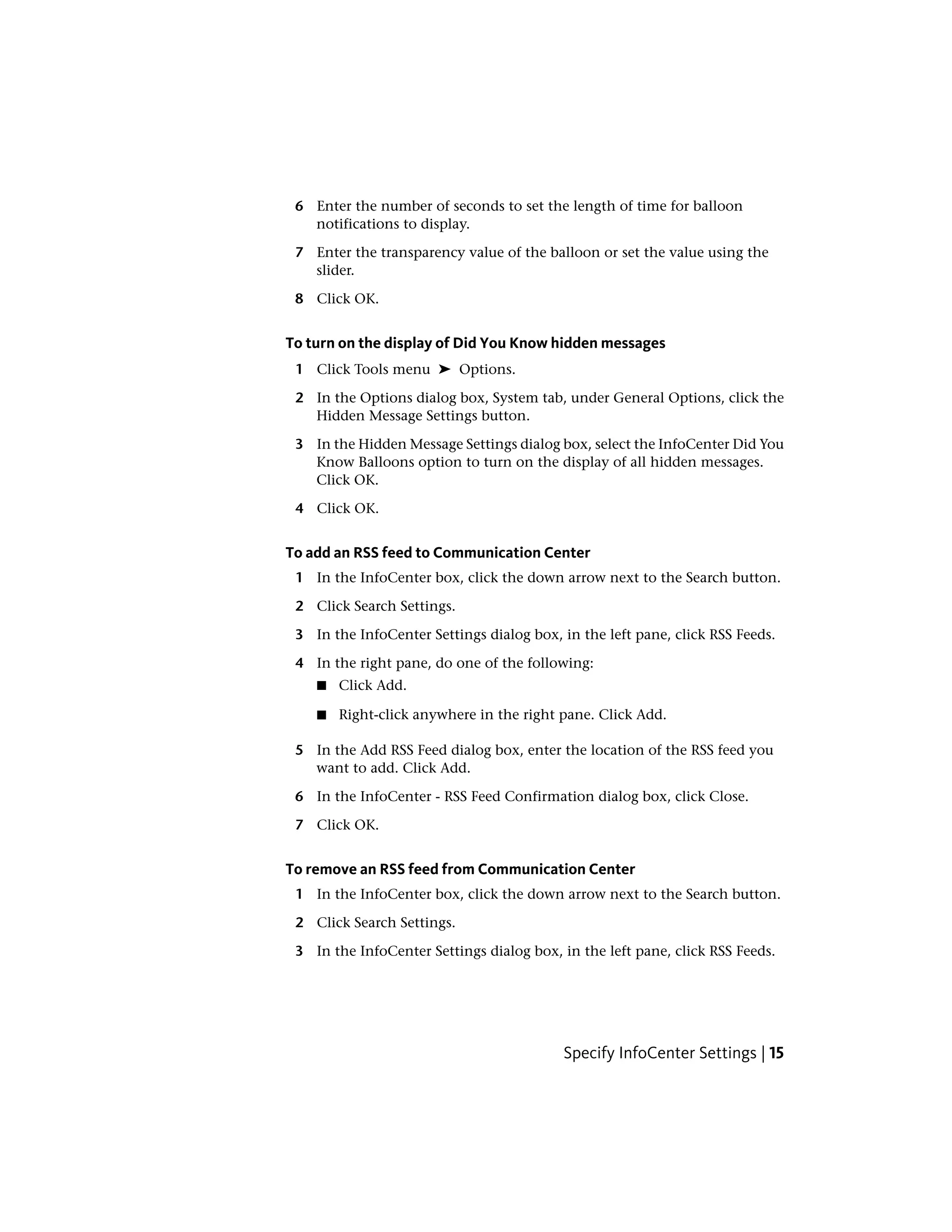 6 Enter the number of seconds to set the length of time for balloon
notifications to display.
7 Enter the transparency value of the balloon or set the value using the
slider.
8 Click OK.
To turn on the display of Did You Know hidden messages
1 Click Tools menu ➤ Options.
2 In the Options dialog box, System tab, under General Options, click the
Hidden Message Settings button.
3 In the Hidden Message Settings dialog box, select the InfoCenter Did You
Know Balloons option to turn on the display of all hidden messages.
Click OK.
4 Click OK.
To add an RSS feed to Communication Center
1 In the InfoCenter box, click the down arrow next to the Search button.
2 Click Search Settings.
3 In the InfoCenter Settings dialog box, in the left pane, click RSS Feeds.
4 In the right pane, do one of the following:
■ Click Add.
■ Right-click anywhere in the right pane. Click Add.
5 In the Add RSS Feed dialog box, enter the location of the RSS feed you
want to add. Click Add.
6 In the InfoCenter - RSS Feed Confirmation dialog box, click Close.
7 Click OK.
To remove an RSS feed from Communication Center
1 In the InfoCenter box, click the down arrow next to the Search button.
2 Click Search Settings.
3 In the InfoCenter Settings dialog box, in the left pane, click RSS Feeds.
Specify InfoCenter Settings | 15
 