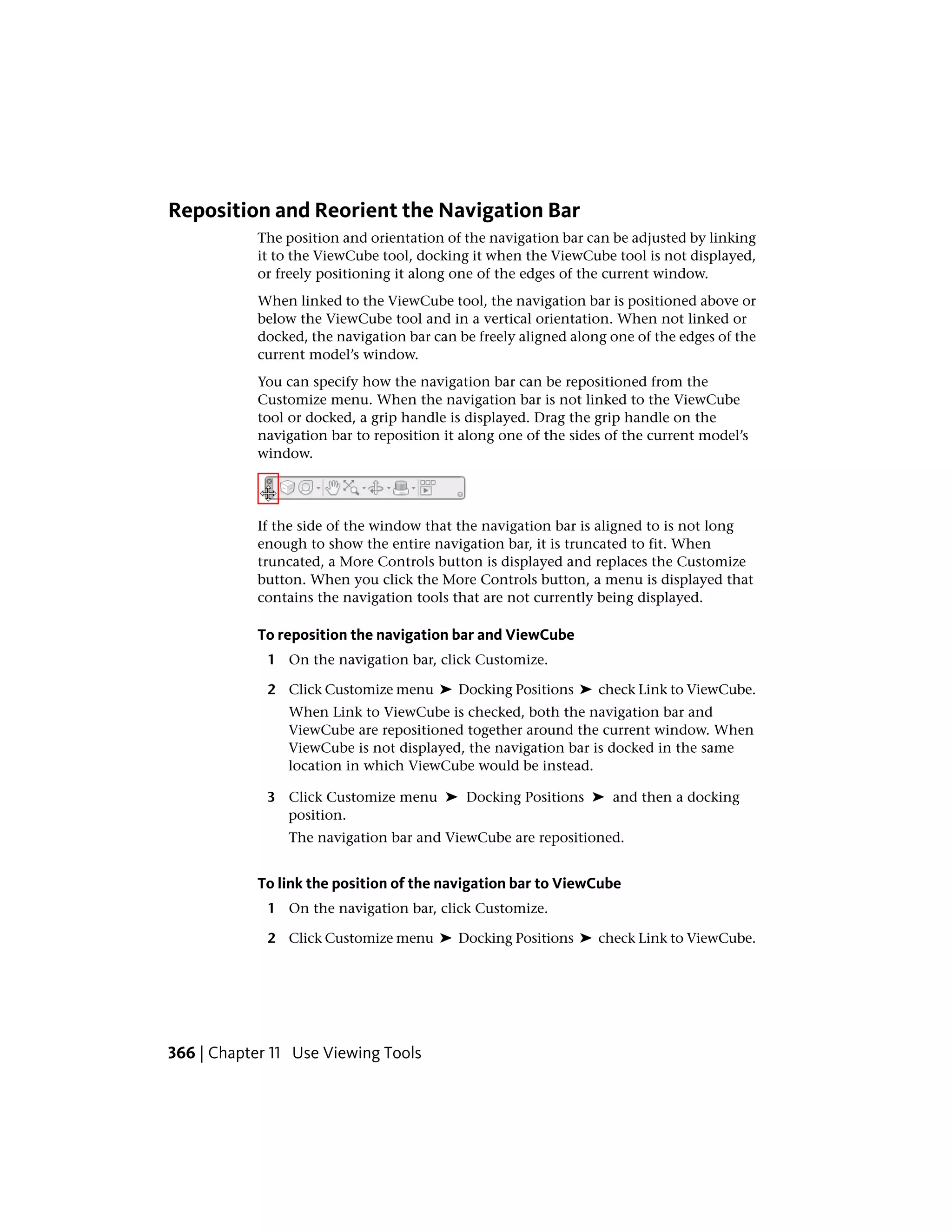 Reposition and Reorient the Navigation Bar
The position and orientation of the navigation bar can be adjusted by linking
it to the ViewCube tool, docking it when the ViewCube tool is not displayed,
or freely positioning it along one of the edges of the current window.
When linked to the ViewCube tool, the navigation bar is positioned above or
below the ViewCube tool and in a vertical orientation. When not linked or
docked, the navigation bar can be freely aligned along one of the edges of the
current model’s window.
You can specify how the navigation bar can be repositioned from the
Customize menu. When the navigation bar is not linked to the ViewCube
tool or docked, a grip handle is displayed. Drag the grip handle on the
navigation bar to reposition it along one of the sides of the current model’s
window.
If the side of the window that the navigation bar is aligned to is not long
enough to show the entire navigation bar, it is truncated to fit. When
truncated, a More Controls button is displayed and replaces the Customize
button. When you click the More Controls button, a menu is displayed that
contains the navigation tools that are not currently being displayed.
To reposition the navigation bar and ViewCube
1 On the navigation bar, click Customize.
2 Click Customize menu ➤ Docking Positions ➤ check Link to ViewCube.
When Link to ViewCube is checked, both the navigation bar and
ViewCube are repositioned together around the current window. When
ViewCube is not displayed, the navigation bar is docked in the same
location in which ViewCube would be instead.
3 Click Customize menu ➤ Docking Positions ➤ and then a docking
position.
The navigation bar and ViewCube are repositioned.
To link the position of the navigation bar to ViewCube
1 On the navigation bar, click Customize.
2 Click Customize menu ➤ Docking Positions ➤ check Link to ViewCube.
366 | Chapter 11 Use Viewing Tools
 