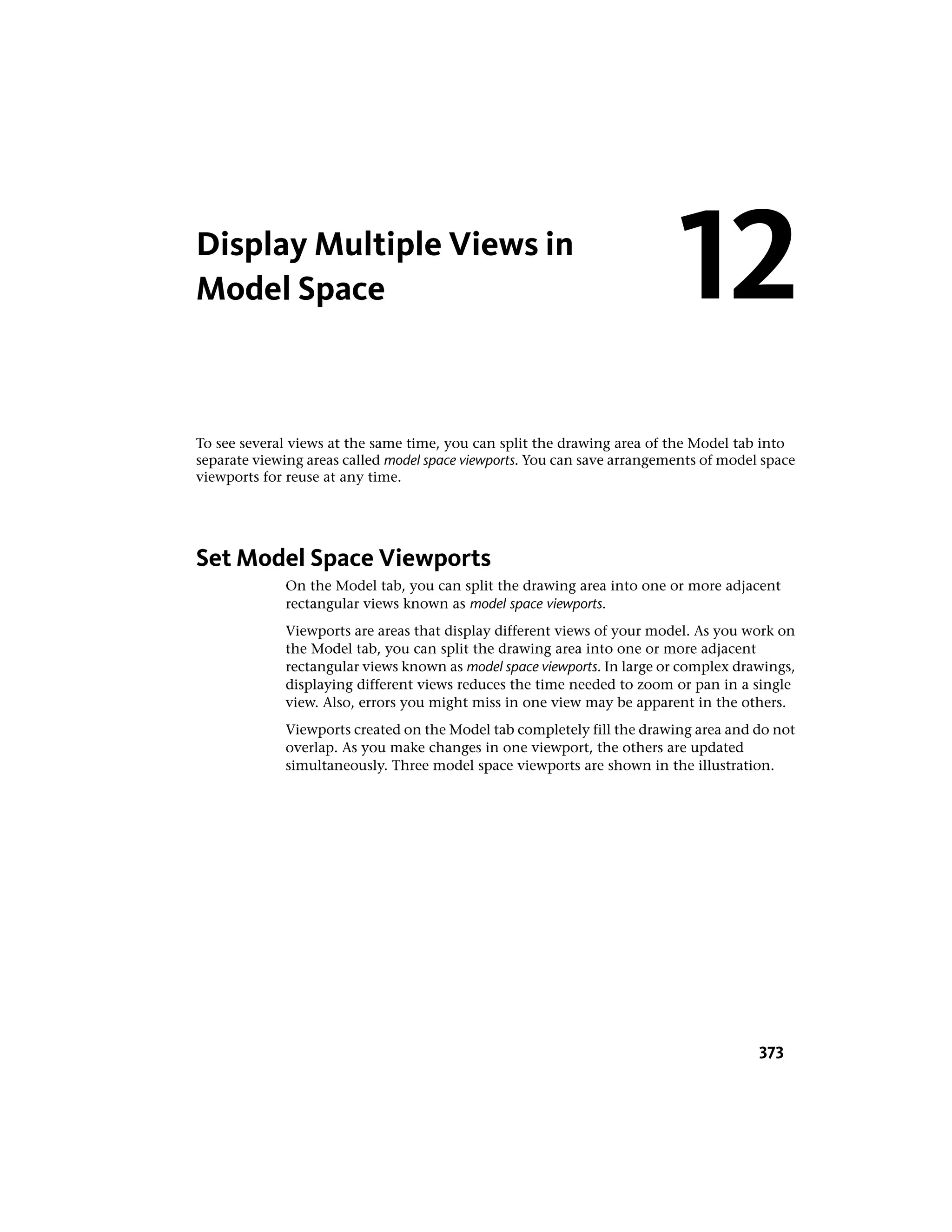 Display Multiple Views in
Model Space
To see several views at the same time, you can split the drawing area of the Model tab into
separate viewing areas called model space viewports. You can save arrangements of model space
viewports for reuse at any time.
Set Model Space Viewports
On the Model tab, you can split the drawing area into one or more adjacent
rectangular views known as model space viewports.
Viewports are areas that display different views of your model. As you work on
the Model tab, you can split the drawing area into one or more adjacent
rectangular views known as model space viewports. In large or complex drawings,
displaying different views reduces the time needed to zoom or pan in a single
view. Also, errors you might miss in one view may be apparent in the others.
Viewports created on the Model tab completely fill the drawing area and do not
overlap. As you make changes in one viewport, the others are updated
simultaneously. Three model space viewports are shown in the illustration.
12
373
 