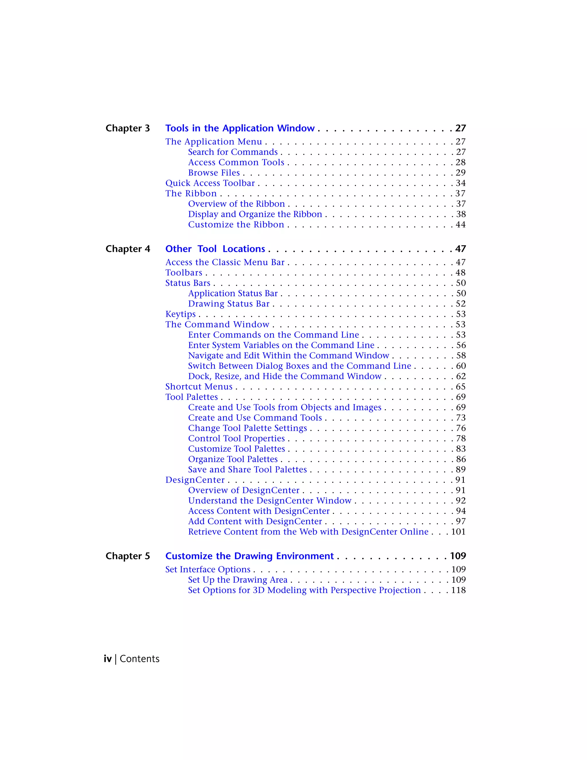 Chapter 3 Tools in the Application Window . . . . . . . . . . . . . . . . . 27
The Application Menu . . . . . . . . . . . . . . . . . . . . . . . . . . 27
Search for Commands . . . . . . . . . . . . . . . . . . . . . . . . 27
Access Common Tools . . . . . . . . . . . . . . . . . . . . . . . 28
Browse Files . . . . . . . . . . . . . . . . . . . . . . . . . . . . . 29
Quick Access Toolbar . . . . . . . . . . . . . . . . . . . . . . . . . . . 34
The Ribbon . . . . . . . . . . . . . . . . . . . . . . . . . . . . . . . . 37
Overview of the Ribbon . . . . . . . . . . . . . . . . . . . . . . . 37
Display and Organize the Ribbon . . . . . . . . . . . . . . . . . . 38
Customize the Ribbon . . . . . . . . . . . . . . . . . . . . . . . 44
Chapter 4 Other Tool Locations . . . . . . . . . . . . . . . . . . . . . . . 47
Access the Classic Menu Bar . . . . . . . . . . . . . . . . . . . . . . . 47
Toolbars . . . . . . . . . . . . . . . . . . . . . . . . . . . . . . . . . . 48
Status Bars . . . . . . . . . . . . . . . . . . . . . . . . . . . . . . . . . 50
Application Status Bar . . . . . . . . . . . . . . . . . . . . . . . . 50
Drawing Status Bar . . . . . . . . . . . . . . . . . . . . . . . . . 52
Keytips . . . . . . . . . . . . . . . . . . . . . . . . . . . . . . . . . . . 53
The Command Window . . . . . . . . . . . . . . . . . . . . . . . . . 53
Enter Commands on the Command Line . . . . . . . . . . . . . 53
Enter System Variables on the Command Line . . . . . . . . . . . 56
Navigate and Edit Within the Command Window . . . . . . . . . 58
Switch Between Dialog Boxes and the Command Line . . . . . . 60
Dock, Resize, and Hide the Command Window . . . . . . . . . . 62
Shortcut Menus . . . . . . . . . . . . . . . . . . . . . . . . . . . . . . 65
Tool Palettes . . . . . . . . . . . . . . . . . . . . . . . . . . . . . . . . 69
Create and Use Tools from Objects and Images . . . . . . . . . . 69
Create and Use Command Tools . . . . . . . . . . . . . . . . . . 73
Change Tool Palette Settings . . . . . . . . . . . . . . . . . . . . 76
Control Tool Properties . . . . . . . . . . . . . . . . . . . . . . . 78
Customize Tool Palettes . . . . . . . . . . . . . . . . . . . . . . . 83
Organize Tool Palettes . . . . . . . . . . . . . . . . . . . . . . . . 86
Save and Share Tool Palettes . . . . . . . . . . . . . . . . . . . . 89
DesignCenter . . . . . . . . . . . . . . . . . . . . . . . . . . . . . . . 91
Overview of DesignCenter . . . . . . . . . . . . . . . . . . . . . 91
Understand the DesignCenter Window . . . . . . . . . . . . . . 92
Access Content with DesignCenter . . . . . . . . . . . . . . . . . 94
Add Content with DesignCenter . . . . . . . . . . . . . . . . . . 97
Retrieve Content from the Web with DesignCenter Online . . . 101
Chapter 5 Customize the Drawing Environment . . . . . . . . . . . . . . 109
Set Interface Options . . . . . . . . . . . . . . . . . . . . . . . . . . . 109
Set Up the Drawing Area . . . . . . . . . . . . . . . . . . . . . . 109
Set Options for 3D Modeling with Perspective Projection . . . . 118
iv | Contents
 