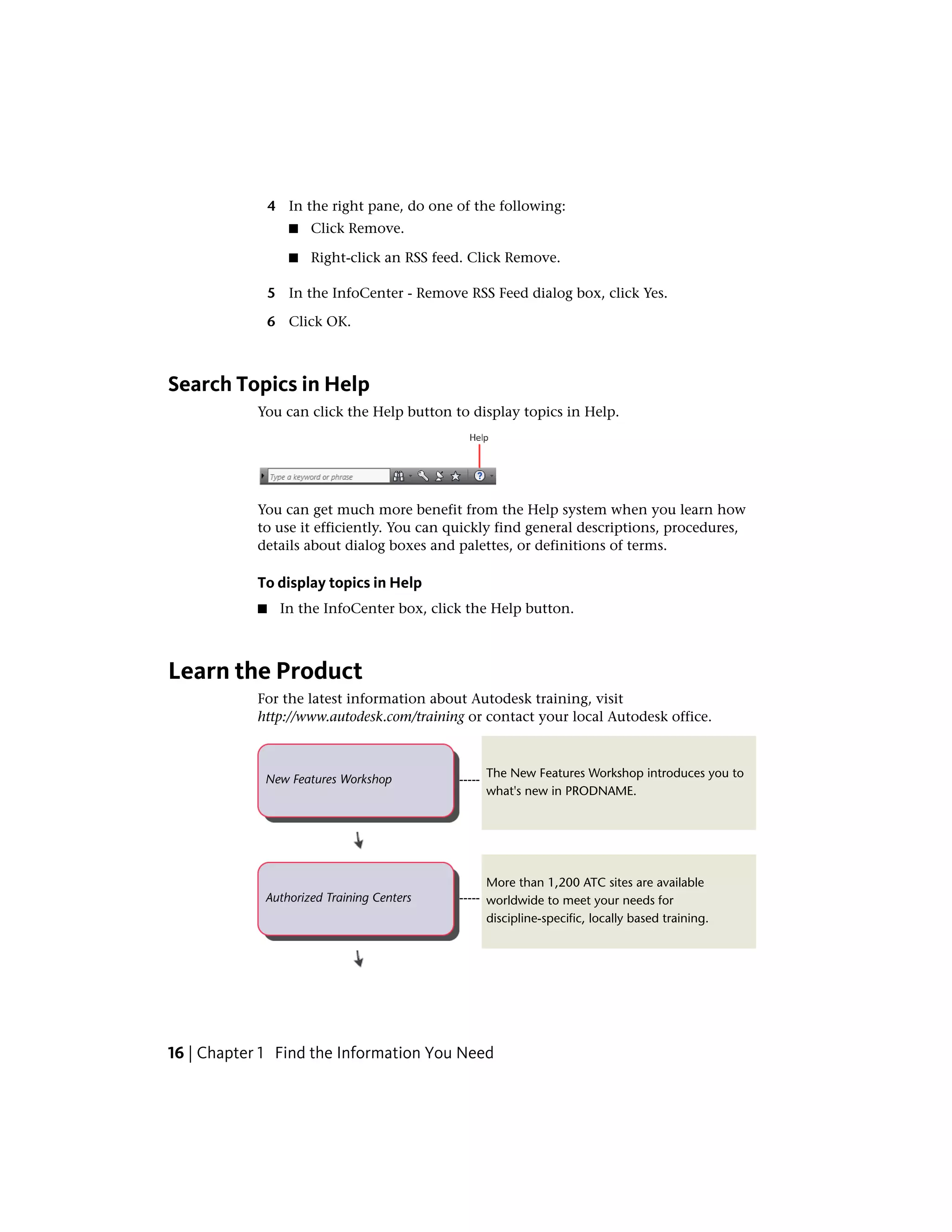 4 In the right pane, do one of the following:
■ Click Remove.
■ Right-click an RSS feed. Click Remove.
5 In the InfoCenter - Remove RSS Feed dialog box, click Yes.
6 Click OK.
Search Topics in Help
You can click the Help button to display topics in Help.
You can get much more benefit from the Help system when you learn how
to use it efficiently. You can quickly find general descriptions, procedures,
details about dialog boxes and palettes, or definitions of terms.
To display topics in Help
■ In the InfoCenter box, click the Help button.
Learn the Product
For the latest information about Autodesk training, visit
http://www.autodesk.com/training or contact your local Autodesk office.
The New Features Workshop introduces you to
what's new in PRODNAME.
-----New Features Workshop
More than 1,200 ATC sites are available
worldwide to meet your needs for
discipline-specific, locally based training.
-----Authorized Training Centers
16 | Chapter 1 Find the Information You Need
 