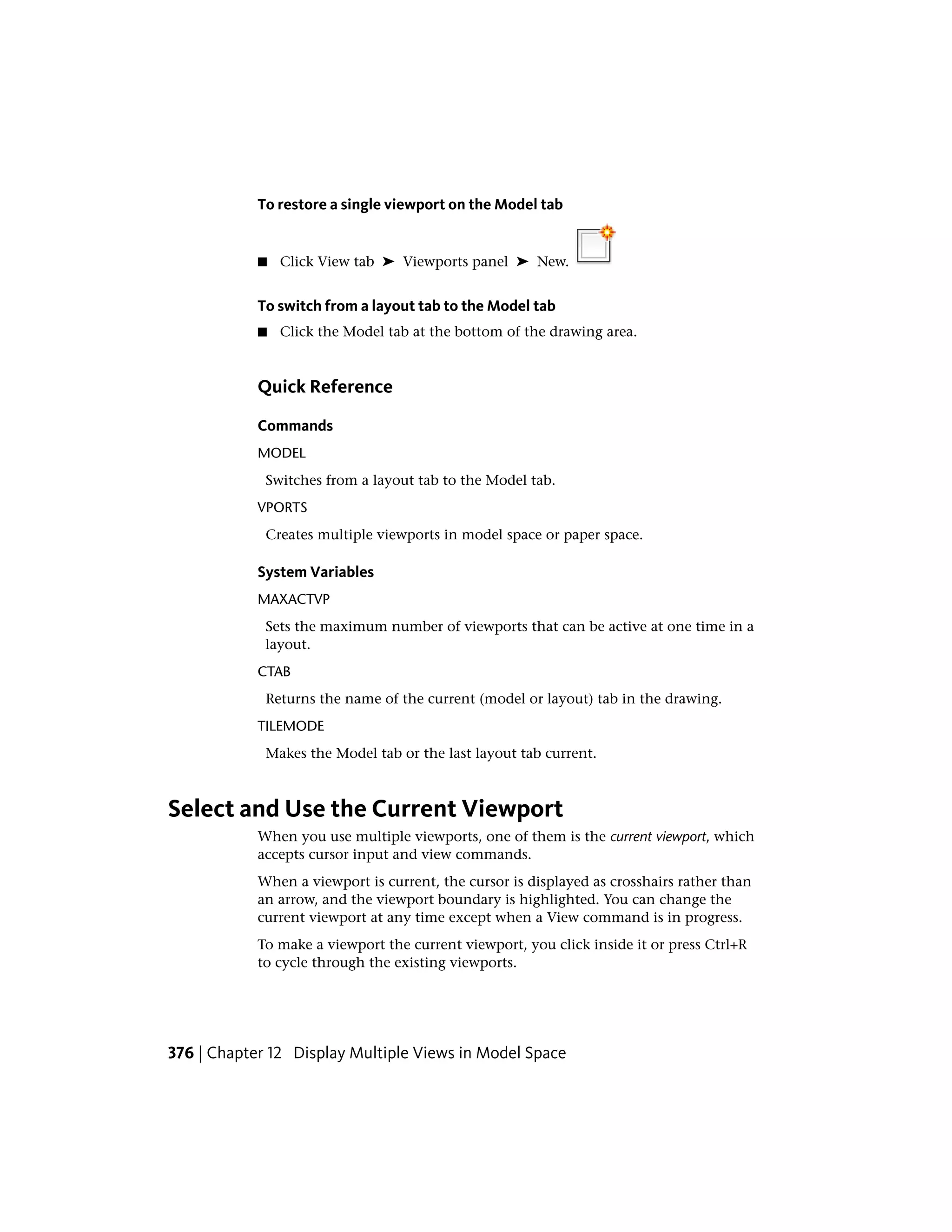 To restore a single viewport on the Model tab
■ Click View tab ➤ Viewports panel ➤ New.
To switch from a layout tab to the Model tab
■ Click the Model tab at the bottom of the drawing area.
Quick Reference
Commands
MODEL
Switches from a layout tab to the Model tab.
VPORTS
Creates multiple viewports in model space or paper space.
System Variables
MAXACTVP
Sets the maximum number of viewports that can be active at one time in a
layout.
CTAB
Returns the name of the current (model or layout) tab in the drawing.
TILEMODE
Makes the Model tab or the last layout tab current.
Select and Use the Current Viewport
When you use multiple viewports, one of them is the current viewport, which
accepts cursor input and view commands.
When a viewport is current, the cursor is displayed as crosshairs rather than
an arrow, and the viewport boundary is highlighted. You can change the
current viewport at any time except when a View command is in progress.
To make a viewport the current viewport, you click inside it or press Ctrl+R
to cycle through the existing viewports.
376 | Chapter 12 Display Multiple Views in Model Space
 