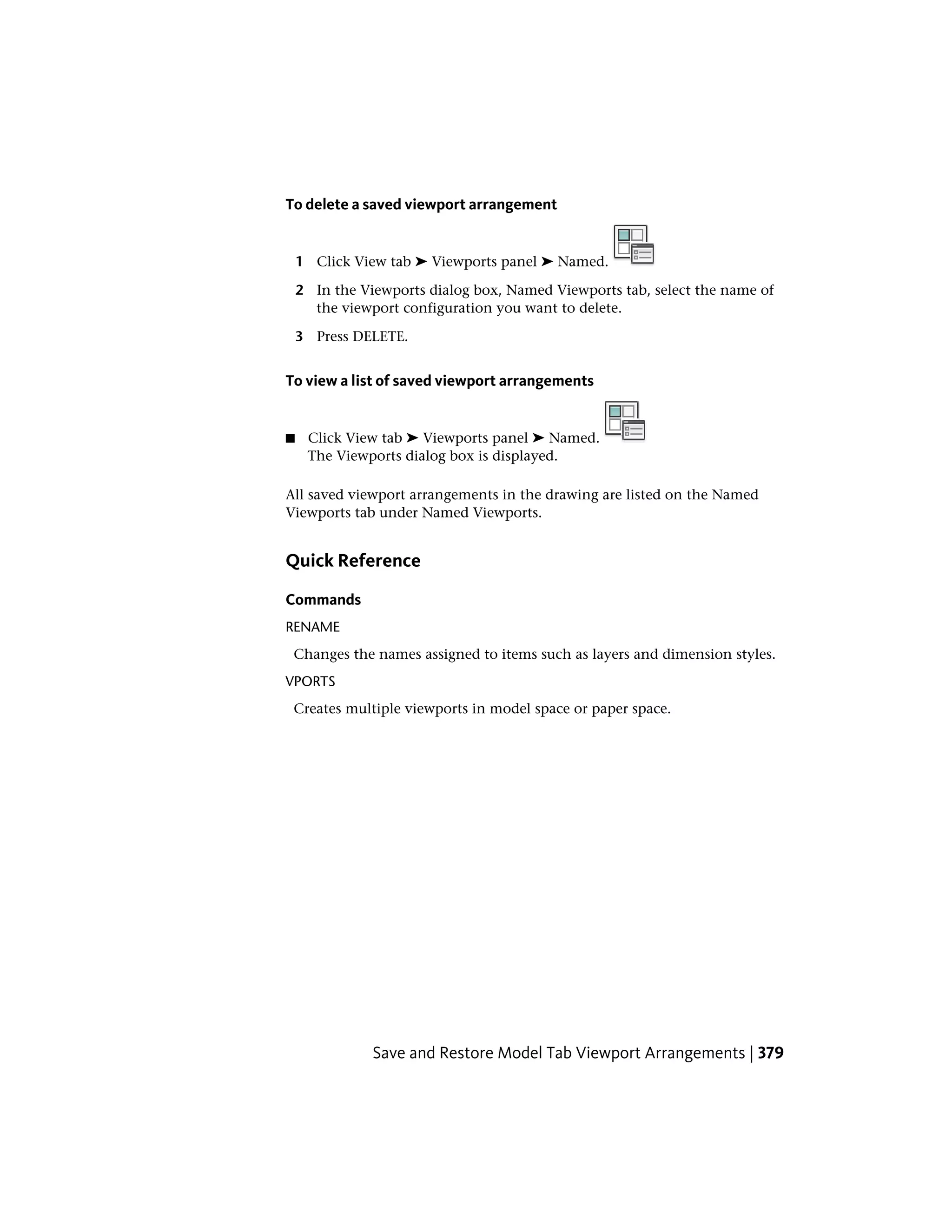 To delete a saved viewport arrangement
1 Click View tab ➤ Viewports panel ➤ Named.
2 In the Viewports dialog box, Named Viewports tab, select the name of
the viewport configuration you want to delete.
3 Press DELETE.
To view a list of saved viewport arrangements
■ Click View tab ➤ Viewports panel ➤ Named.
The Viewports dialog box is displayed.
All saved viewport arrangements in the drawing are listed on the Named
Viewports tab under Named Viewports.
Quick Reference
Commands
RENAME
Changes the names assigned to items such as layers and dimension styles.
VPORTS
Creates multiple viewports in model space or paper space.
Save and Restore Model Tab Viewport Arrangements | 379
 