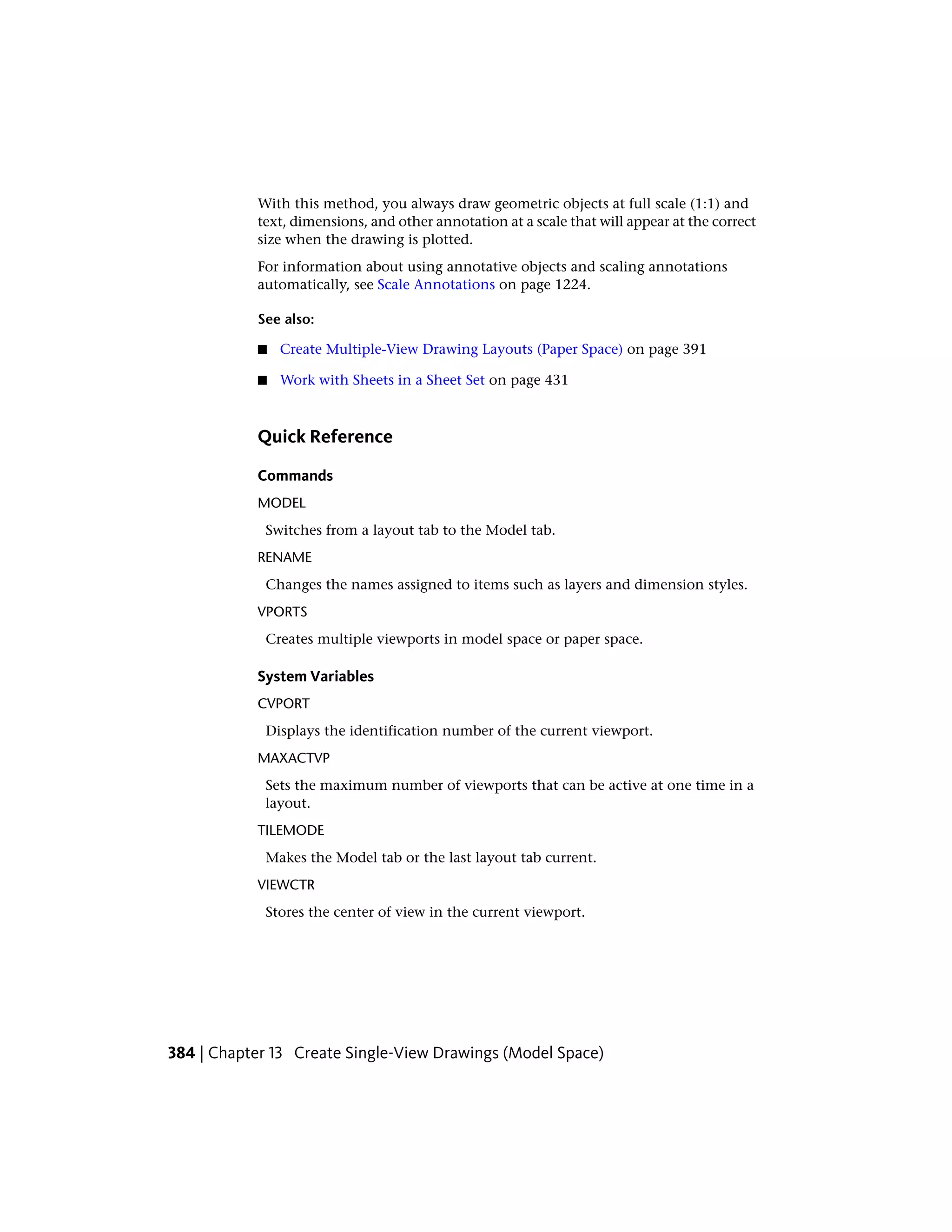 With this method, you always draw geometric objects at full scale (1:1) and
text, dimensions, and other annotation at a scale that will appear at the correct
size when the drawing is plotted.
For information about using annotative objects and scaling annotations
automatically, see Scale Annotations on page 1224.
See also:
■ Create Multiple-View Drawing Layouts (Paper Space) on page 391
■ Work with Sheets in a Sheet Set on page 431
Quick Reference
Commands
MODEL
Switches from a layout tab to the Model tab.
RENAME
Changes the names assigned to items such as layers and dimension styles.
VPORTS
Creates multiple viewports in model space or paper space.
System Variables
CVPORT
Displays the identification number of the current viewport.
MAXACTVP
Sets the maximum number of viewports that can be active at one time in a
layout.
TILEMODE
Makes the Model tab or the last layout tab current.
VIEWCTR
Stores the center of view in the current viewport.
384 | Chapter 13 Create Single-View Drawings (Model Space)
 