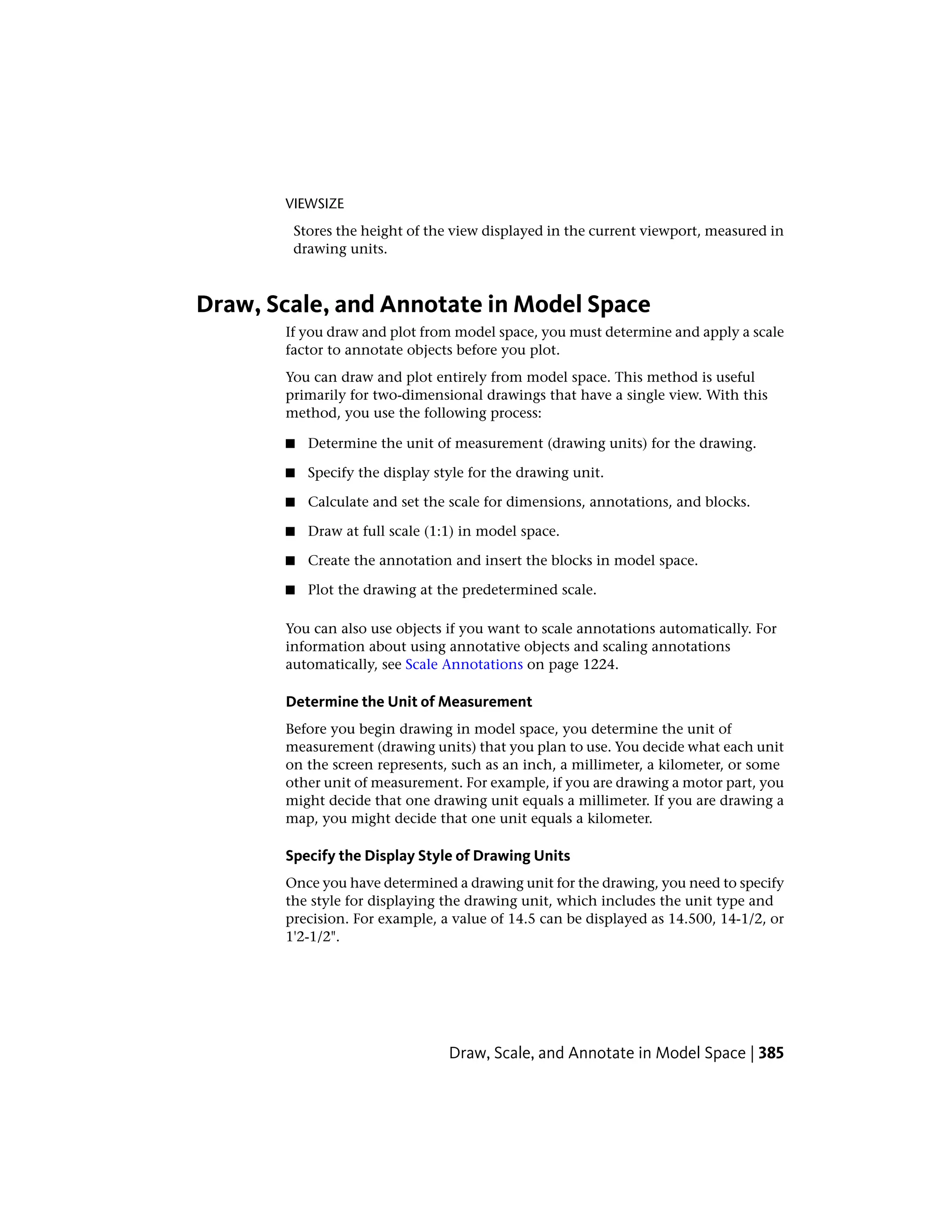 VIEWSIZE
Stores the height of the view displayed in the current viewport, measured in
drawing units.
Draw, Scale, and Annotate in Model Space
If you draw and plot from model space, you must determine and apply a scale
factor to annotate objects before you plot.
You can draw and plot entirely from model space. This method is useful
primarily for two-dimensional drawings that have a single view. With this
method, you use the following process:
■ Determine the unit of measurement (drawing units) for the drawing.
■ Specify the display style for the drawing unit.
■ Calculate and set the scale for dimensions, annotations, and blocks.
■ Draw at full scale (1:1) in model space.
■ Create the annotation and insert the blocks in model space.
■ Plot the drawing at the predetermined scale.
You can also use objects if you want to scale annotations automatically. For
information about using annotative objects and scaling annotations
automatically, see Scale Annotations on page 1224.
Determine the Unit of Measurement
Before you begin drawing in model space, you determine the unit of
measurement (drawing units) that you plan to use. You decide what each unit
on the screen represents, such as an inch, a millimeter, a kilometer, or some
other unit of measurement. For example, if you are drawing a motor part, you
might decide that one drawing unit equals a millimeter. If you are drawing a
map, you might decide that one unit equals a kilometer.
Specify the Display Style of Drawing Units
Once you have determined a drawing unit for the drawing, you need to specify
the style for displaying the drawing unit, which includes the unit type and
precision. For example, a value of 14.5 can be displayed as 14.500, 14-1/2, or
1'2-1/2".
Draw, Scale, and Annotate in Model Space | 385
 