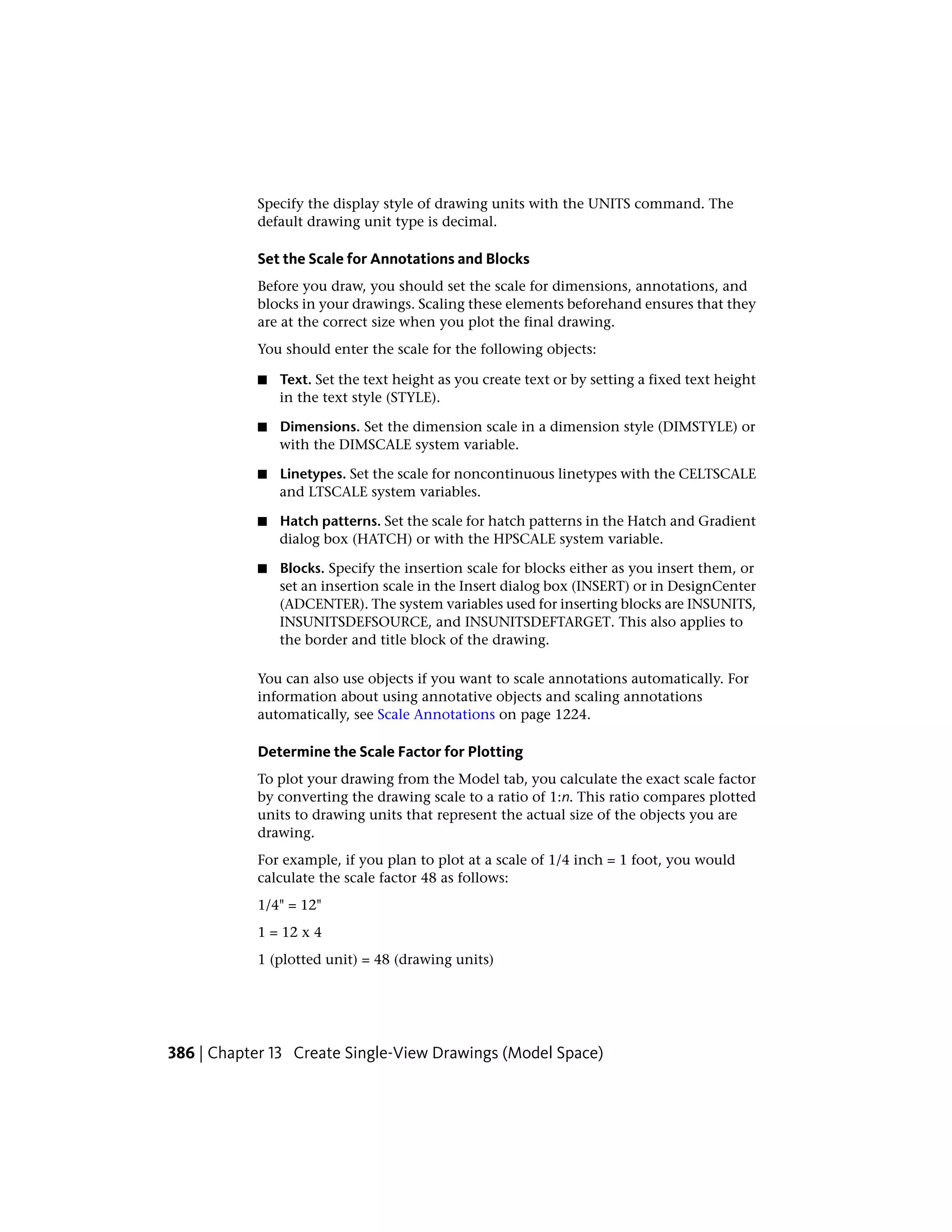 Specify the display style of drawing units with the UNITS command. The
default drawing unit type is decimal.
Set the Scale for Annotations and Blocks
Before you draw, you should set the scale for dimensions, annotations, and
blocks in your drawings. Scaling these elements beforehand ensures that they
are at the correct size when you plot the final drawing.
You should enter the scale for the following objects:
■ Text. Set the text height as you create text or by setting a fixed text height
in the text style (STYLE).
■ Dimensions. Set the dimension scale in a dimension style (DIMSTYLE) or
with the DIMSCALE system variable.
■ Linetypes. Set the scale for noncontinuous linetypes with the CELTSCALE
and LTSCALE system variables.
■ Hatch patterns. Set the scale for hatch patterns in the Hatch and Gradient
dialog box (HATCH) or with the HPSCALE system variable.
■ Blocks. Specify the insertion scale for blocks either as you insert them, or
set an insertion scale in the Insert dialog box (INSERT) or in DesignCenter
(ADCENTER). The system variables used for inserting blocks are INSUNITS,
INSUNITSDEFSOURCE, and INSUNITSDEFTARGET. This also applies to
the border and title block of the drawing.
You can also use objects if you want to scale annotations automatically. For
information about using annotative objects and scaling annotations
automatically, see Scale Annotations on page 1224.
Determine the Scale Factor for Plotting
To plot your drawing from the Model tab, you calculate the exact scale factor
by converting the drawing scale to a ratio of 1:n. This ratio compares plotted
units to drawing units that represent the actual size of the objects you are
drawing.
For example, if you plan to plot at a scale of 1/4 inch = 1 foot, you would
calculate the scale factor 48 as follows:
1/4" = 12"
1 = 12 x 4
1 (plotted unit) = 48 (drawing units)
386 | Chapter 13 Create Single-View Drawings (Model Space)
 