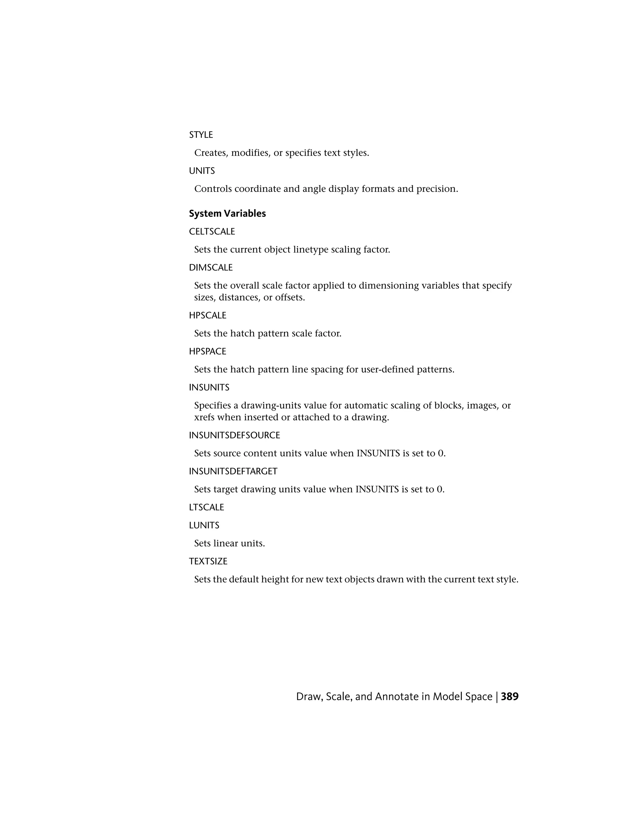 STYLE
Creates, modifies, or specifies text styles.
UNITS
Controls coordinate and angle display formats and precision.
System Variables
CELTSCALE
Sets the current object linetype scaling factor.
DIMSCALE
Sets the overall scale factor applied to dimensioning variables that specify
sizes, distances, or offsets.
HPSCALE
Sets the hatch pattern scale factor.
HPSPACE
Sets the hatch pattern line spacing for user-defined patterns.
INSUNITS
Specifies a drawing-units value for automatic scaling of blocks, images, or
xrefs when inserted or attached to a drawing.
INSUNITSDEFSOURCE
Sets source content units value when INSUNITS is set to 0.
INSUNITSDEFTARGET
Sets target drawing units value when INSUNITS is set to 0.
LTSCALE
LUNITS
Sets linear units.
TEXTSIZE
Sets the default height for new text objects drawn with the current text style.
Draw, Scale, and Annotate in Model Space | 389
 