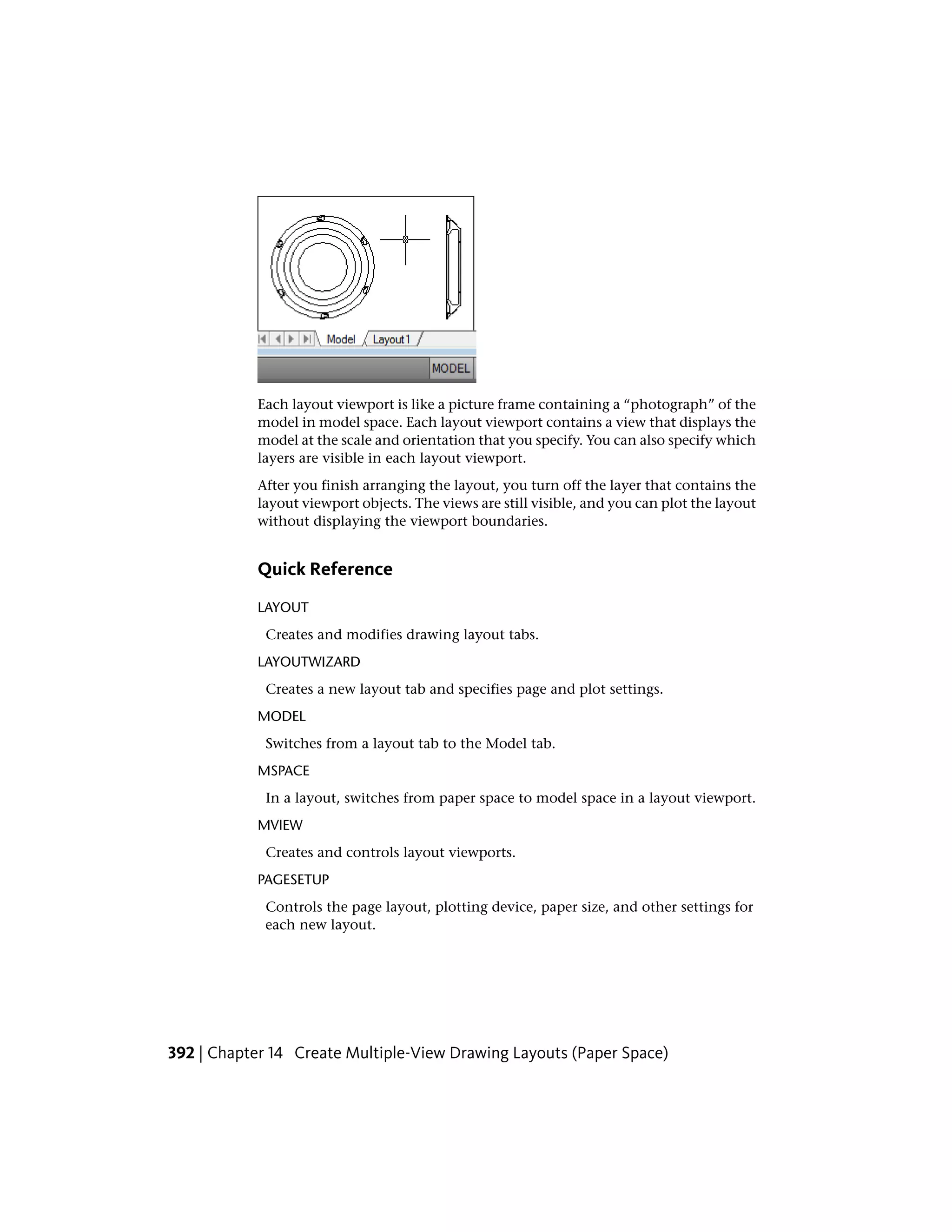 Each layout viewport is like a picture frame containing a “photograph” of the
model in model space. Each layout viewport contains a view that displays the
model at the scale and orientation that you specify. You can also specify which
layers are visible in each layout viewport.
After you finish arranging the layout, you turn off the layer that contains the
layout viewport objects. The views are still visible, and you can plot the layout
without displaying the viewport boundaries.
Quick Reference
LAYOUT
Creates and modifies drawing layout tabs.
LAYOUTWIZARD
Creates a new layout tab and specifies page and plot settings.
MODEL
Switches from a layout tab to the Model tab.
MSPACE
In a layout, switches from paper space to model space in a layout viewport.
MVIEW
Creates and controls layout viewports.
PAGESETUP
Controls the page layout, plotting device, paper size, and other settings for
each new layout.
392 | Chapter 14 Create Multiple-View Drawing Layouts (Paper Space)
 