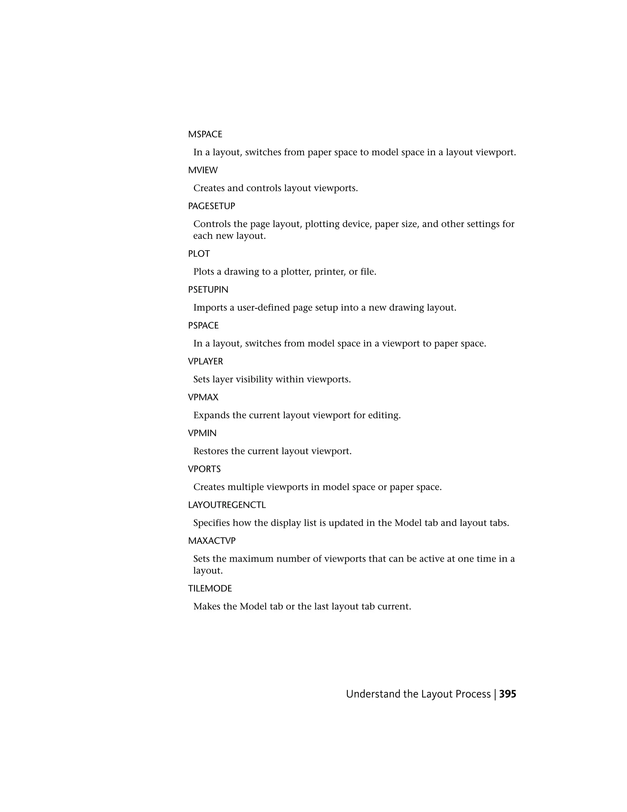 MSPACE
In a layout, switches from paper space to model space in a layout viewport.
MVIEW
Creates and controls layout viewports.
PAGESETUP
Controls the page layout, plotting device, paper size, and other settings for
each new layout.
PLOT
Plots a drawing to a plotter, printer, or file.
PSETUPIN
Imports a user-defined page setup into a new drawing layout.
PSPACE
In a layout, switches from model space in a viewport to paper space.
VPLAYER
Sets layer visibility within viewports.
VPMAX
Expands the current layout viewport for editing.
VPMIN
Restores the current layout viewport.
VPORTS
Creates multiple viewports in model space or paper space.
LAYOUTREGENCTL
Specifies how the display list is updated in the Model tab and layout tabs.
MAXACTVP
Sets the maximum number of viewports that can be active at one time in a
layout.
TILEMODE
Makes the Model tab or the last layout tab current.
Understand the Layout Process | 395
 