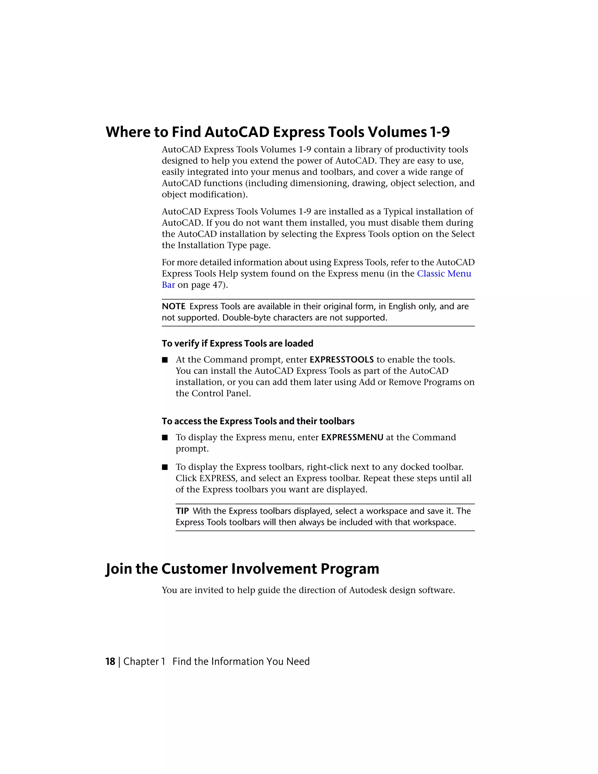 Where to Find AutoCAD Express Tools Volumes 1-9
AutoCAD Express Tools Volumes 1-9 contain a library of productivity tools
designed to help you extend the power of AutoCAD. They are easy to use,
easily integrated into your menus and toolbars, and cover a wide range of
AutoCAD functions (including dimensioning, drawing, object selection, and
object modification).
AutoCAD Express Tools Volumes 1-9 are installed as a Typical installation of
AutoCAD. If you do not want them installed, you must disable them during
the AutoCAD installation by selecting the Express Tools option on the Select
the Installation Type page.
For more detailed information about using Express Tools, refer to the AutoCAD
Express Tools Help system found on the Express menu (in the Classic Menu
Bar on page 47).
NOTE Express Tools are available in their original form, in English only, and are
not supported. Double-byte characters are not supported.
To verify if Express Tools are loaded
■ At the Command prompt, enter EXPRESSTOOLS to enable the tools.
You can install the AutoCAD Express Tools as part of the AutoCAD
installation, or you can add them later using Add or Remove Programs on
the Control Panel.
To access the Express Tools and their toolbars
■ To display the Express menu, enter EXPRESSMENU at the Command
prompt.
■ To display the Express toolbars, right-click next to any docked toolbar.
Click EXPRESS, and select an Express toolbar. Repeat these steps until all
of the Express toolbars you want are displayed.
TIP With the Express toolbars displayed, select a workspace and save it. The
Express Tools toolbars will then always be included with that workspace.
Join the Customer Involvement Program
You are invited to help guide the direction of Autodesk design software.
18 | Chapter 1 Find the Information You Need
 