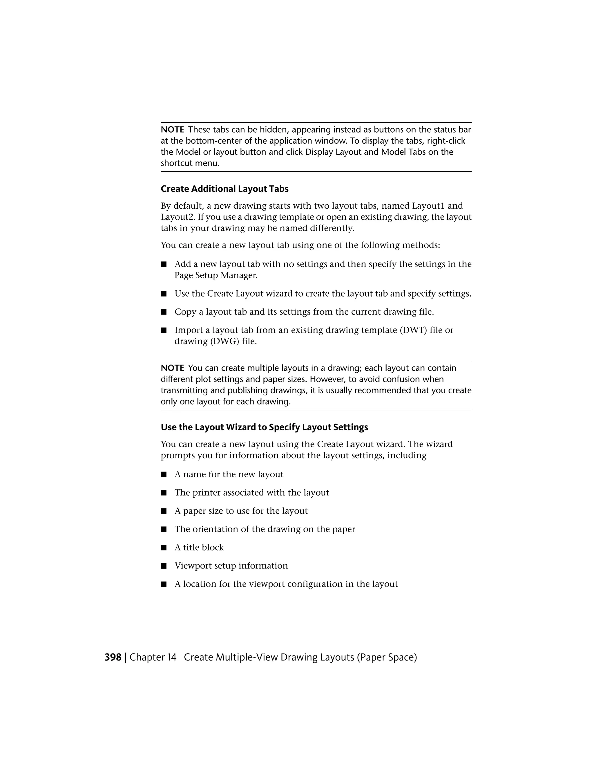 NOTE These tabs can be hidden, appearing instead as buttons on the status bar
at the bottom-center of the application window. To display the tabs, right-click
the Model or layout button and click Display Layout and Model Tabs on the
shortcut menu.
Create Additional Layout Tabs
By default, a new drawing starts with two layout tabs, named Layout1 and
Layout2. If you use a drawing template or open an existing drawing, the layout
tabs in your drawing may be named differently.
You can create a new layout tab using one of the following methods:
■ Add a new layout tab with no settings and then specify the settings in the
Page Setup Manager.
■ Use the Create Layout wizard to create the layout tab and specify settings.
■ Copy a layout tab and its settings from the current drawing file.
■ Import a layout tab from an existing drawing template (DWT) file or
drawing (DWG) file.
NOTE You can create multiple layouts in a drawing; each layout can contain
different plot settings and paper sizes. However, to avoid confusion when
transmitting and publishing drawings, it is usually recommended that you create
only one layout for each drawing.
Use the Layout Wizard to Specify Layout Settings
You can create a new layout using the Create Layout wizard. The wizard
prompts you for information about the layout settings, including
■ A name for the new layout
■ The printer associated with the layout
■ A paper size to use for the layout
■ The orientation of the drawing on the paper
■ A title block
■ Viewport setup information
■ A location for the viewport configuration in the layout
398 | Chapter 14 Create Multiple-View Drawing Layouts (Paper Space)
 