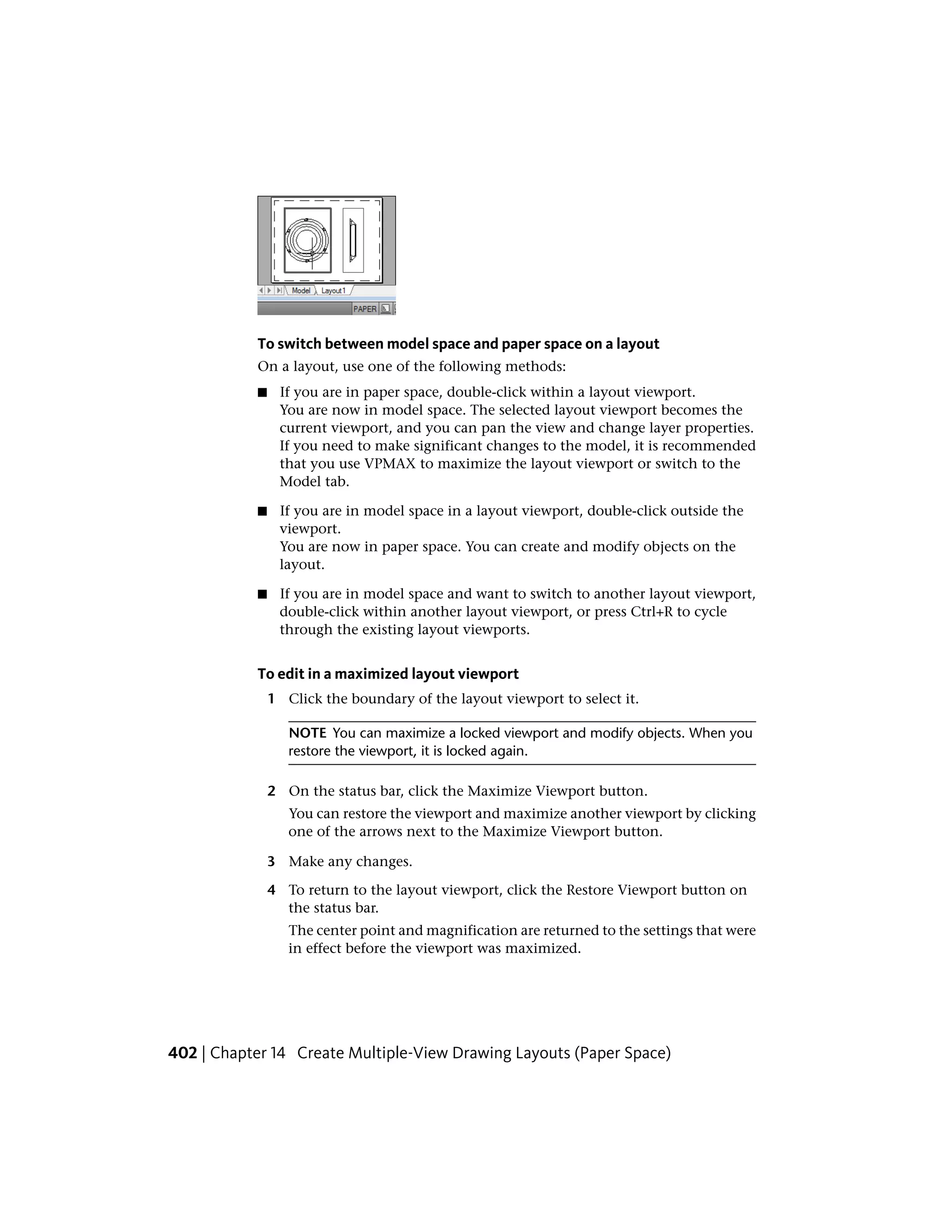 To switch between model space and paper space on a layout
On a layout, use one of the following methods:
■ If you are in paper space, double-click within a layout viewport.
You are now in model space. The selected layout viewport becomes the
current viewport, and you can pan the view and change layer properties.
If you need to make significant changes to the model, it is recommended
that you use VPMAX to maximize the layout viewport or switch to the
Model tab.
■ If you are in model space in a layout viewport, double-click outside the
viewport.
You are now in paper space. You can create and modify objects on the
layout.
■ If you are in model space and want to switch to another layout viewport,
double-click within another layout viewport, or press Ctrl+R to cycle
through the existing layout viewports.
To edit in a maximized layout viewport
1 Click the boundary of the layout viewport to select it.
NOTE You can maximize a locked viewport and modify objects. When you
restore the viewport, it is locked again.
2 On the status bar, click the Maximize Viewport button.
You can restore the viewport and maximize another viewport by clicking
one of the arrows next to the Maximize Viewport button.
3 Make any changes.
4 To return to the layout viewport, click the Restore Viewport button on
the status bar.
The center point and magnification are returned to the settings that were
in effect before the viewport was maximized.
402 | Chapter 14 Create Multiple-View Drawing Layouts (Paper Space)
 