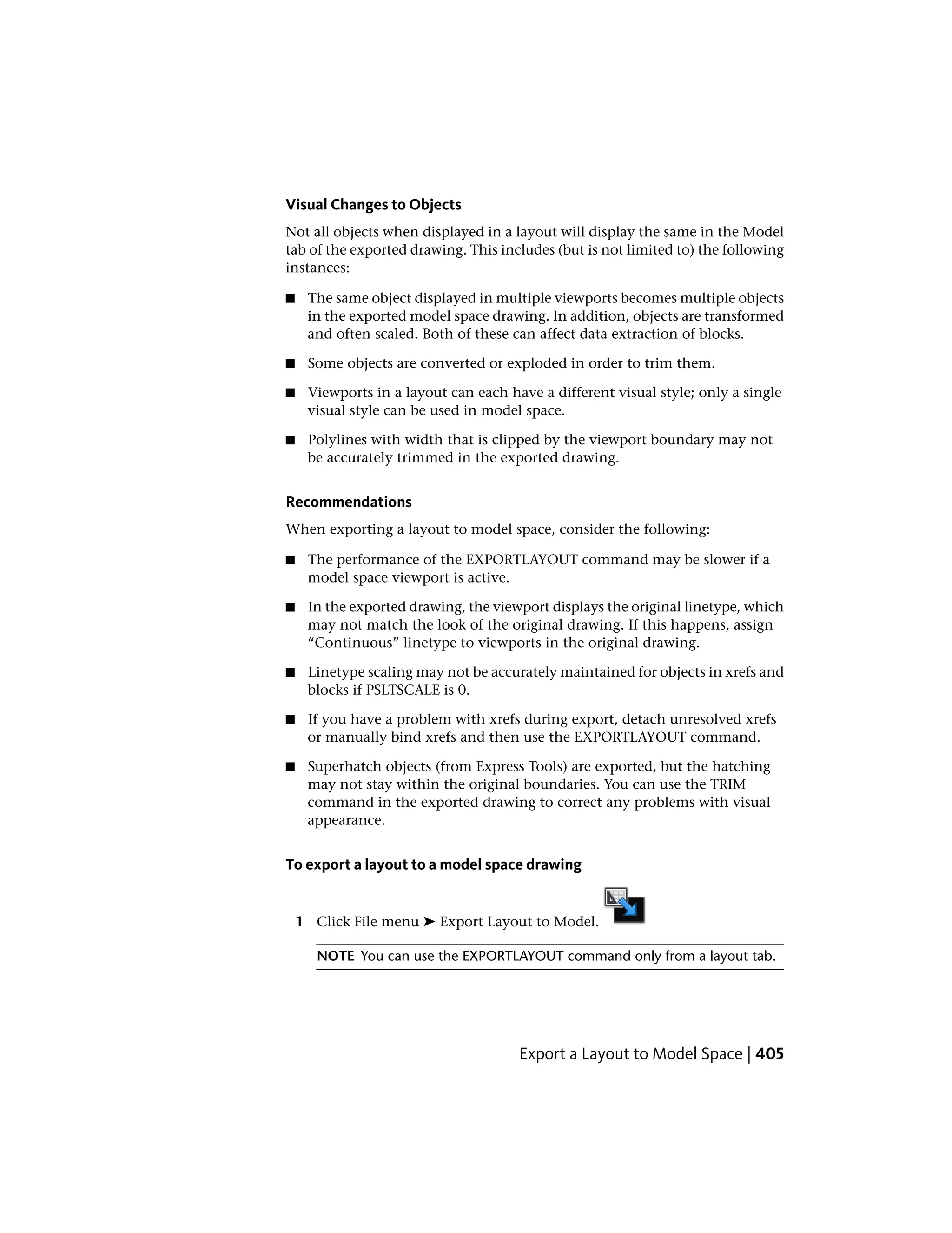 Visual Changes to Objects
Not all objects when displayed in a layout will display the same in the Model
tab of the exported drawing. This includes (but is not limited to) the following
instances:
■ The same object displayed in multiple viewports becomes multiple objects
in the exported model space drawing. In addition, objects are transformed
and often scaled. Both of these can affect data extraction of blocks.
■ Some objects are converted or exploded in order to trim them.
■ Viewports in a layout can each have a different visual style; only a single
visual style can be used in model space.
■ Polylines with width that is clipped by the viewport boundary may not
be accurately trimmed in the exported drawing.
Recommendations
When exporting a layout to model space, consider the following:
■ The performance of the EXPORTLAYOUT command may be slower if a
model space viewport is active.
■ In the exported drawing, the viewport displays the original linetype, which
may not match the look of the original drawing. If this happens, assign
“Continuous” linetype to viewports in the original drawing.
■ Linetype scaling may not be accurately maintained for objects in xrefs and
blocks if PSLTSCALE is 0.
■ If you have a problem with xrefs during export, detach unresolved xrefs
or manually bind xrefs and then use the EXPORTLAYOUT command.
■ Superhatch objects (from Express Tools) are exported, but the hatching
may not stay within the original boundaries. You can use the TRIM
command in the exported drawing to correct any problems with visual
appearance.
To export a layout to a model space drawing
1 Click File menu ➤ Export Layout to Model.
NOTE You can use the EXPORTLAYOUT command only from a layout tab.
Export a Layout to Model Space | 405
 