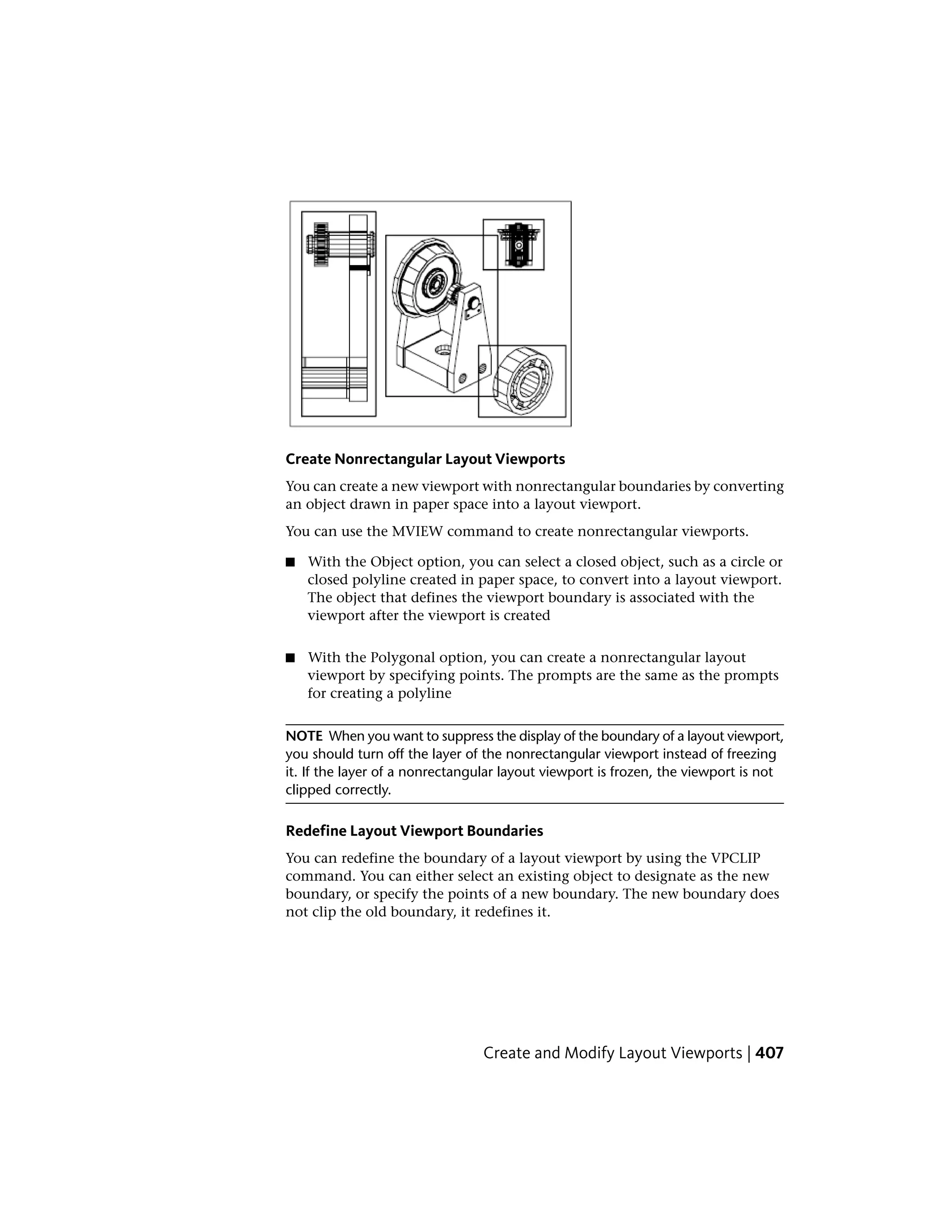 Create Nonrectangular Layout Viewports
You can create a new viewport with nonrectangular boundaries by converting
an object drawn in paper space into a layout viewport.
You can use the MVIEW command to create nonrectangular viewports.
■ With the Object option, you can select a closed object, such as a circle or
closed polyline created in paper space, to convert into a layout viewport.
The object that defines the viewport boundary is associated with the
viewport after the viewport is created
■ With the Polygonal option, you can create a nonrectangular layout
viewport by specifying points. The prompts are the same as the prompts
for creating a polyline
NOTE When you want to suppress the display of the boundary of a layout viewport,
you should turn off the layer of the nonrectangular viewport instead of freezing
it. If the layer of a nonrectangular layout viewport is frozen, the viewport is not
clipped correctly.
Redefine Layout Viewport Boundaries
You can redefine the boundary of a layout viewport by using the VPCLIP
command. You can either select an existing object to designate as the new
boundary, or specify the points of a new boundary. The new boundary does
not clip the old boundary, it redefines it.
Create and Modify Layout Viewports | 407
 