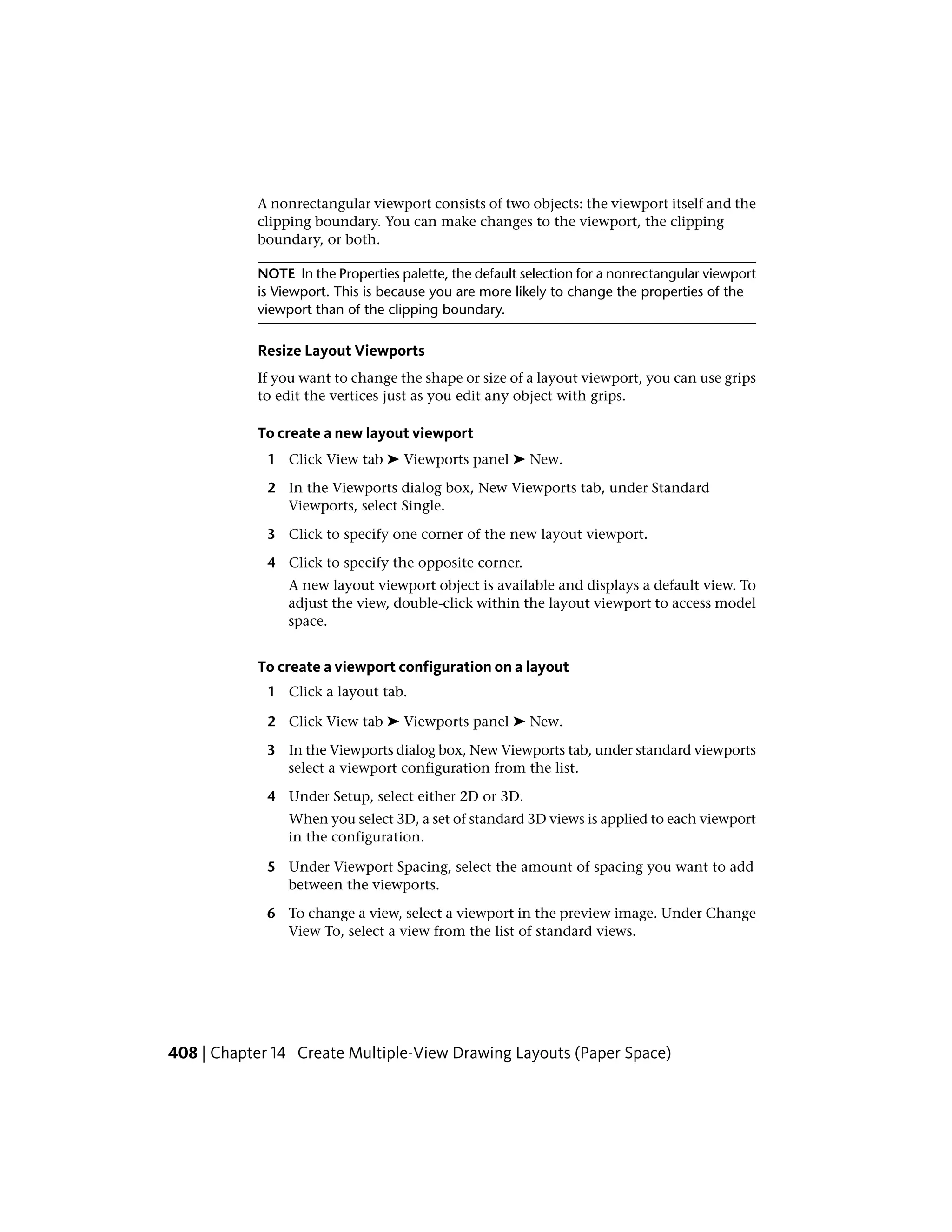 A nonrectangular viewport consists of two objects: the viewport itself and the
clipping boundary. You can make changes to the viewport, the clipping
boundary, or both.
NOTE In the Properties palette, the default selection for a nonrectangular viewport
is Viewport. This is because you are more likely to change the properties of the
viewport than of the clipping boundary.
Resize Layout Viewports
If you want to change the shape or size of a layout viewport, you can use grips
to edit the vertices just as you edit any object with grips.
To create a new layout viewport
1 Click View tab ➤ Viewports panel ➤ New.
2 In the Viewports dialog box, New Viewports tab, under Standard
Viewports, select Single.
3 Click to specify one corner of the new layout viewport.
4 Click to specify the opposite corner.
A new layout viewport object is available and displays a default view. To
adjust the view, double-click within the layout viewport to access model
space.
To create a viewport configuration on a layout
1 Click a layout tab.
2 Click View tab ➤ Viewports panel ➤ New.
3 In the Viewports dialog box, New Viewports tab, under standard viewports
select a viewport configuration from the list.
4 Under Setup, select either 2D or 3D.
When you select 3D, a set of standard 3D views is applied to each viewport
in the configuration.
5 Under Viewport Spacing, select the amount of spacing you want to add
between the viewports.
6 To change a view, select a viewport in the preview image. Under Change
View To, select a view from the list of standard views.
408 | Chapter 14 Create Multiple-View Drawing Layouts (Paper Space)
 