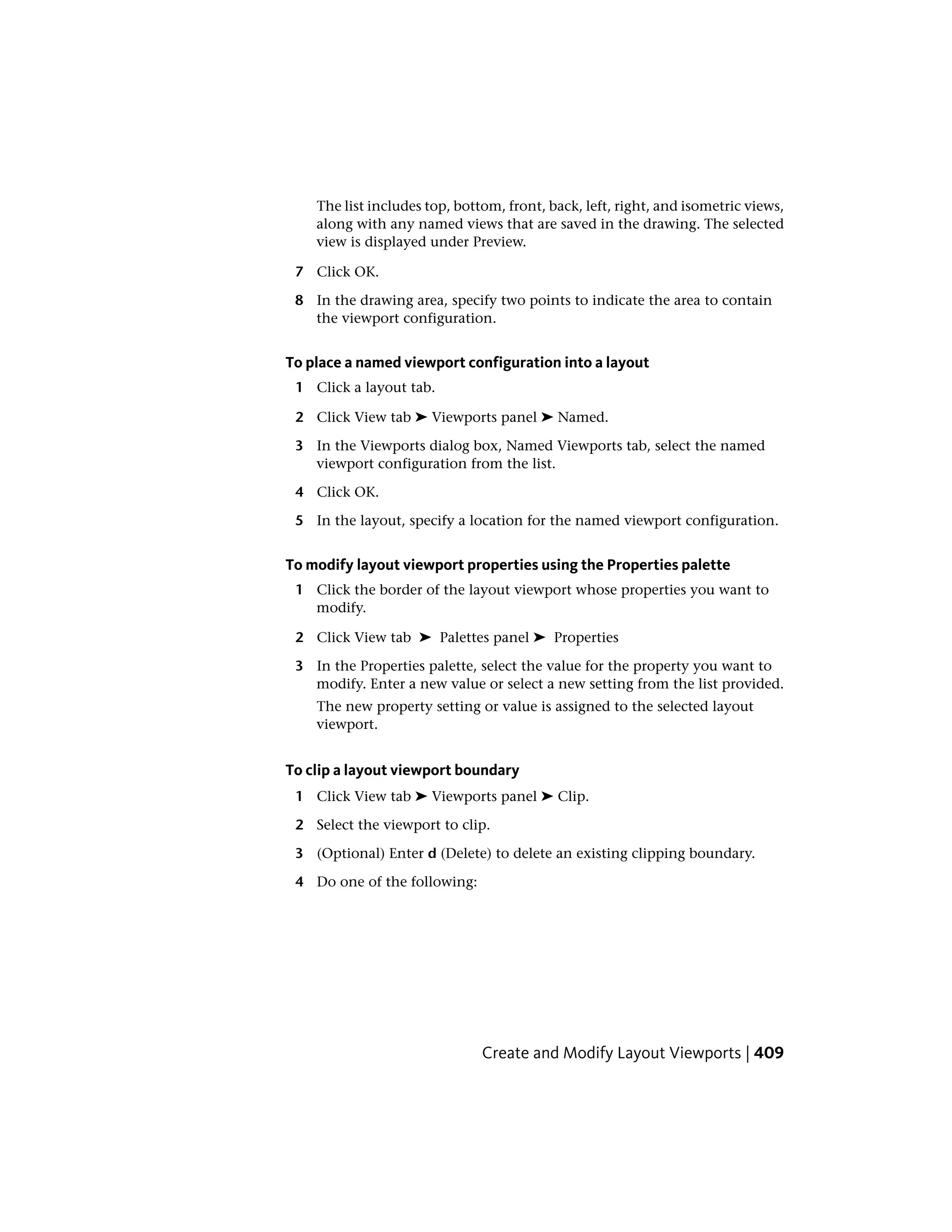 The list includes top, bottom, front, back, left, right, and isometric views,
along with any named views that are saved in the drawing. The selected
view is displayed under Preview.
7 Click OK.
8 In the drawing area, specify two points to indicate the area to contain
the viewport configuration.
To place a named viewport configuration into a layout
1 Click a layout tab.
2 Click View tab ➤ Viewports panel ➤ Named.
3 In the Viewports dialog box, Named Viewports tab, select the named
viewport configuration from the list.
4 Click OK.
5 In the layout, specify a location for the named viewport configuration.
To modify layout viewport properties using the Properties palette
1 Click the border of the layout viewport whose properties you want to
modify.
2 Click View tab ➤ Palettes panel ➤ Properties
3 In the Properties palette, select the value for the property you want to
modify. Enter a new value or select a new setting from the list provided.
The new property setting or value is assigned to the selected layout
viewport.
To clip a layout viewport boundary
1 Click View tab ➤ Viewports panel ➤ Clip.
2 Select the viewport to clip.
3 (Optional) Enter d (Delete) to delete an existing clipping boundary.
4 Do one of the following:
Create and Modify Layout Viewports | 409
 