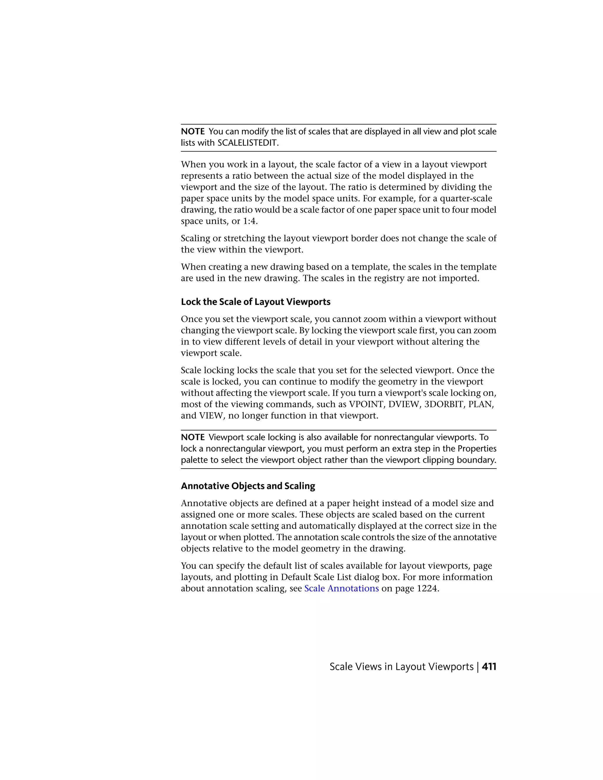 NOTE You can modify the list of scales that are displayed in all view and plot scale
lists with SCALELISTEDIT.
When you work in a layout, the scale factor of a view in a layout viewport
represents a ratio between the actual size of the model displayed in the
viewport and the size of the layout. The ratio is determined by dividing the
paper space units by the model space units. For example, for a quarter-scale
drawing, the ratio would be a scale factor of one paper space unit to four model
space units, or 1:4.
Scaling or stretching the layout viewport border does not change the scale of
the view within the viewport.
When creating a new drawing based on a template, the scales in the template
are used in the new drawing. The scales in the registry are not imported.
Lock the Scale of Layout Viewports
Once you set the viewport scale, you cannot zoom within a viewport without
changing the viewport scale. By locking the viewport scale first, you can zoom
in to view different levels of detail in your viewport without altering the
viewport scale.
Scale locking locks the scale that you set for the selected viewport. Once the
scale is locked, you can continue to modify the geometry in the viewport
without affecting the viewport scale. If you turn a viewport's scale locking on,
most of the viewing commands, such as VPOINT, DVIEW, 3DORBIT, PLAN,
and VIEW, no longer function in that viewport.
NOTE Viewport scale locking is also available for nonrectangular viewports. To
lock a nonrectangular viewport, you must perform an extra step in the Properties
palette to select the viewport object rather than the viewport clipping boundary.
Annotative Objects and Scaling
Annotative objects are defined at a paper height instead of a model size and
assigned one or more scales. These objects are scaled based on the current
annotation scale setting and automatically displayed at the correct size in the
layout or when plotted. The annotation scale controls the size of the annotative
objects relative to the model geometry in the drawing.
You can specify the default list of scales available for layout viewports, page
layouts, and plotting in Default Scale List dialog box. For more information
about annotation scaling, see Scale Annotations on page 1224.
Scale Views in Layout Viewports | 411
 