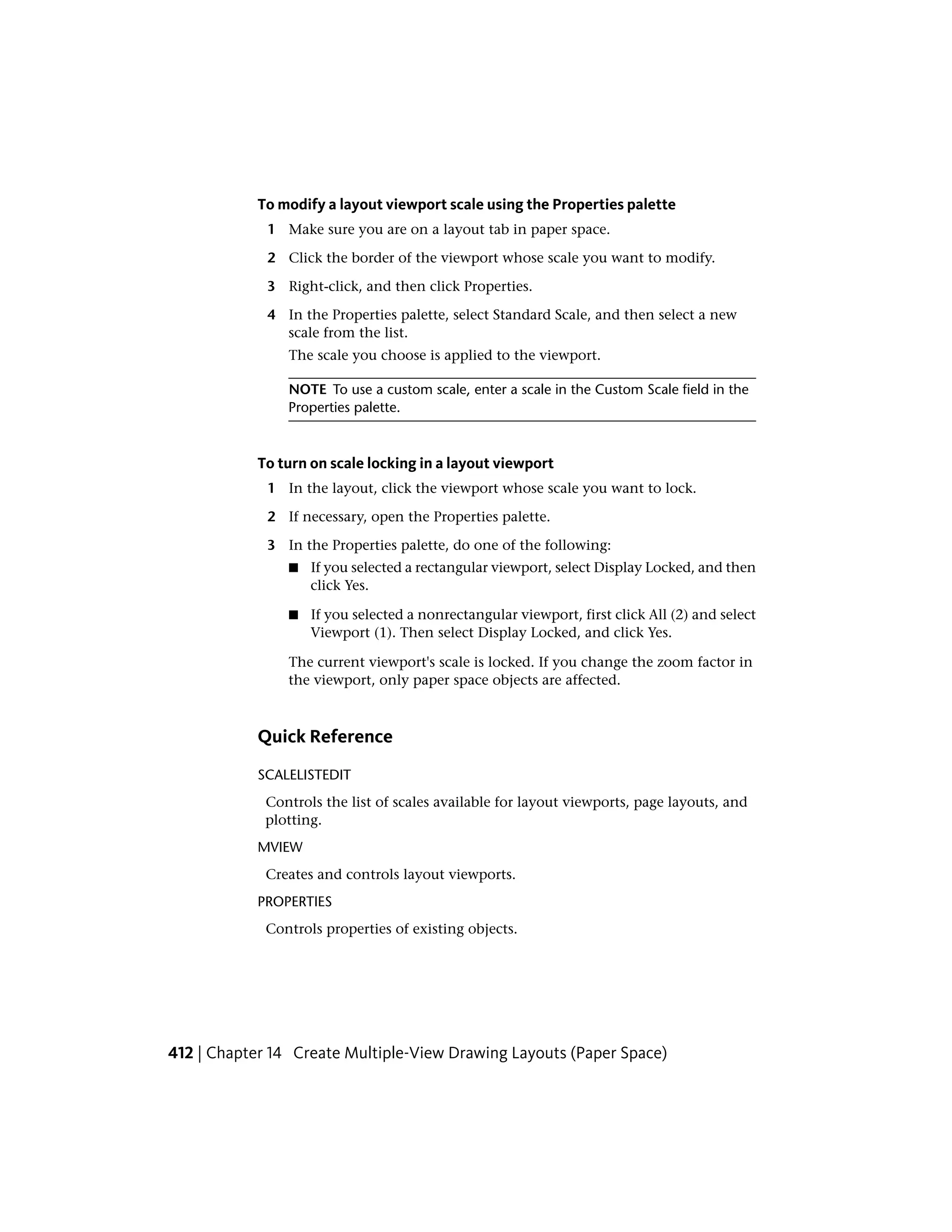 To modify a layout viewport scale using the Properties palette
1 Make sure you are on a layout tab in paper space.
2 Click the border of the viewport whose scale you want to modify.
3 Right-click, and then click Properties.
4 In the Properties palette, select Standard Scale, and then select a new
scale from the list.
The scale you choose is applied to the viewport.
NOTE To use a custom scale, enter a scale in the Custom Scale field in the
Properties palette.
To turn on scale locking in a layout viewport
1 In the layout, click the viewport whose scale you want to lock.
2 If necessary, open the Properties palette.
3 In the Properties palette, do one of the following:
■ If you selected a rectangular viewport, select Display Locked, and then
click Yes.
■ If you selected a nonrectangular viewport, first click All (2) and select
Viewport (1). Then select Display Locked, and click Yes.
The current viewport's scale is locked. If you change the zoom factor in
the viewport, only paper space objects are affected.
Quick Reference
SCALELISTEDIT
Controls the list of scales available for layout viewports, page layouts, and
plotting.
MVIEW
Creates and controls layout viewports.
PROPERTIES
Controls properties of existing objects.
412 | Chapter 14 Create Multiple-View Drawing Layouts (Paper Space)
 