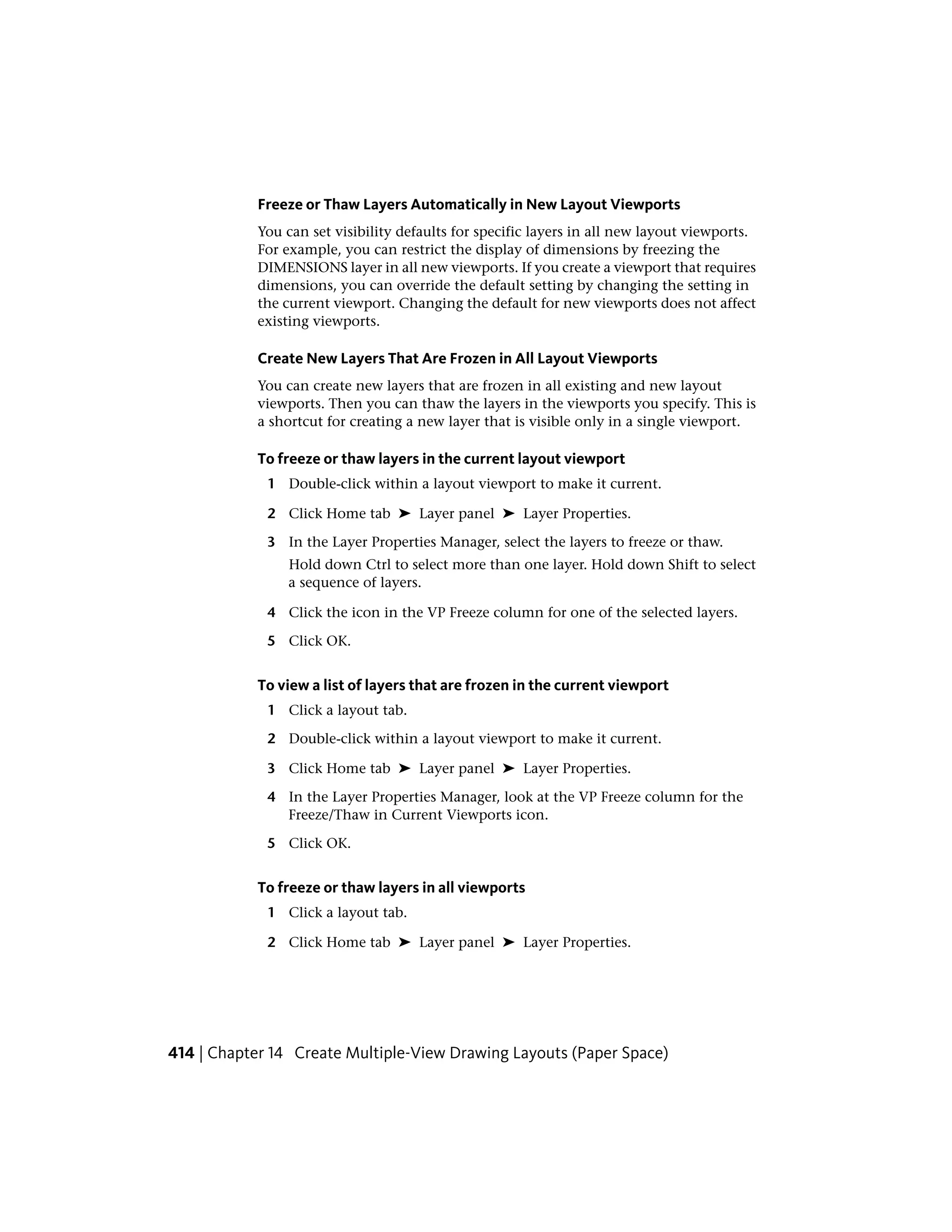 Freeze or Thaw Layers Automatically in New Layout Viewports
You can set visibility defaults for specific layers in all new layout viewports.
For example, you can restrict the display of dimensions by freezing the
DIMENSIONS layer in all new viewports. If you create a viewport that requires
dimensions, you can override the default setting by changing the setting in
the current viewport. Changing the default for new viewports does not affect
existing viewports.
Create New Layers That Are Frozen in All Layout Viewports
You can create new layers that are frozen in all existing and new layout
viewports. Then you can thaw the layers in the viewports you specify. This is
a shortcut for creating a new layer that is visible only in a single viewport.
To freeze or thaw layers in the current layout viewport
1 Double-click within a layout viewport to make it current.
2 Click Home tab ➤ Layer panel ➤ Layer Properties.
3 In the Layer Properties Manager, select the layers to freeze or thaw.
Hold down Ctrl to select more than one layer. Hold down Shift to select
a sequence of layers.
4 Click the icon in the VP Freeze column for one of the selected layers.
5 Click OK.
To view a list of layers that are frozen in the current viewport
1 Click a layout tab.
2 Double-click within a layout viewport to make it current.
3 Click Home tab ➤ Layer panel ➤ Layer Properties.
4 In the Layer Properties Manager, look at the VP Freeze column for the
Freeze/Thaw in Current Viewports icon.
5 Click OK.
To freeze or thaw layers in all viewports
1 Click a layout tab.
2 Click Home tab ➤ Layer panel ➤ Layer Properties.
414 | Chapter 14 Create Multiple-View Drawing Layouts (Paper Space)
 