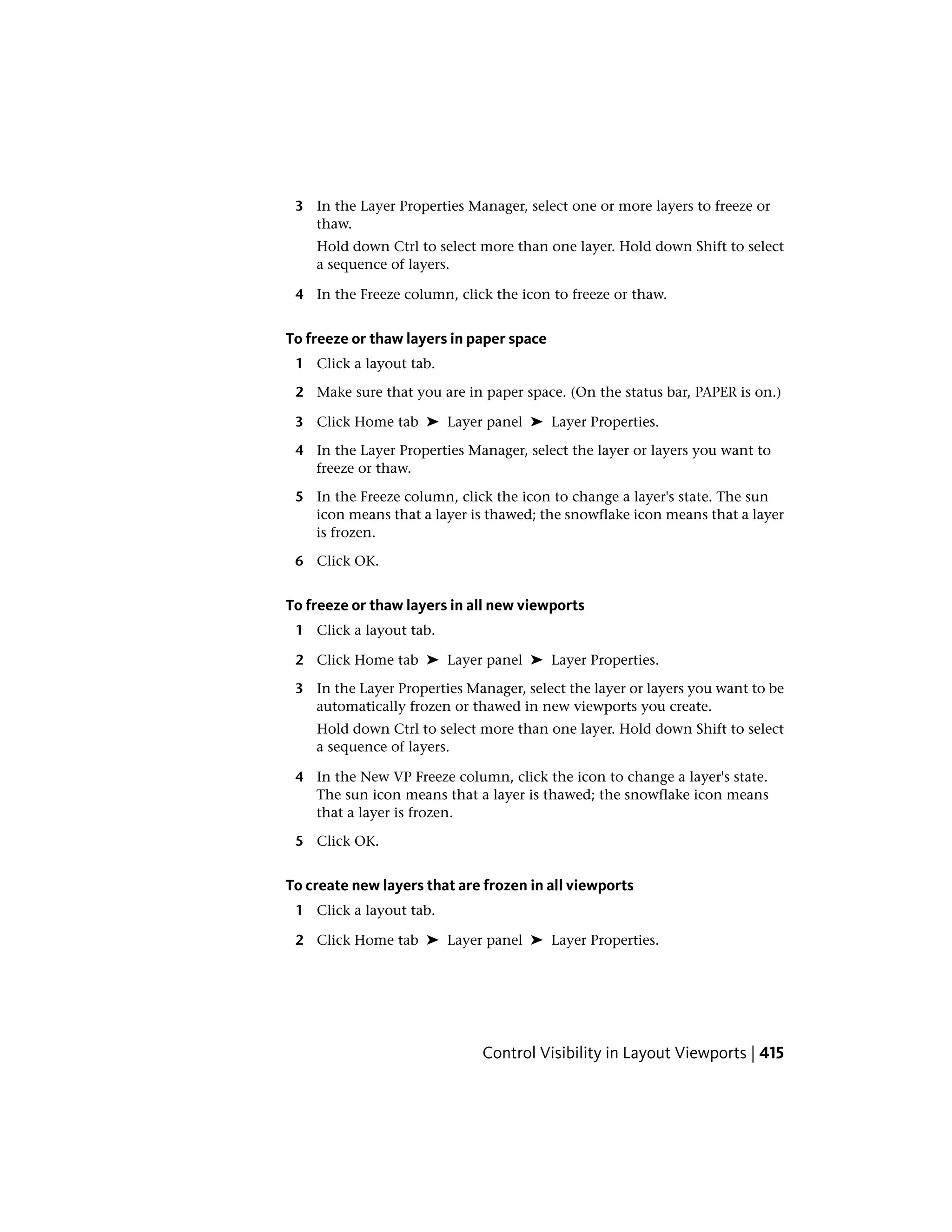 3 In the Layer Properties Manager, select one or more layers to freeze or
thaw.
Hold down Ctrl to select more than one layer. Hold down Shift to select
a sequence of layers.
4 In the Freeze column, click the icon to freeze or thaw.
To freeze or thaw layers in paper space
1 Click a layout tab.
2 Make sure that you are in paper space. (On the status bar, PAPER is on.)
3 Click Home tab ➤ Layer panel ➤ Layer Properties.
4 In the Layer Properties Manager, select the layer or layers you want to
freeze or thaw.
5 In the Freeze column, click the icon to change a layer's state. The sun
icon means that a layer is thawed; the snowflake icon means that a layer
is frozen.
6 Click OK.
To freeze or thaw layers in all new viewports
1 Click a layout tab.
2 Click Home tab ➤ Layer panel ➤ Layer Properties.
3 In the Layer Properties Manager, select the layer or layers you want to be
automatically frozen or thawed in new viewports you create.
Hold down Ctrl to select more than one layer. Hold down Shift to select
a sequence of layers.
4 In the New VP Freeze column, click the icon to change a layer's state.
The sun icon means that a layer is thawed; the snowflake icon means
that a layer is frozen.
5 Click OK.
To create new layers that are frozen in all viewports
1 Click a layout tab.
2 Click Home tab ➤ Layer panel ➤ Layer Properties.
Control Visibility in Layout Viewports | 415
 