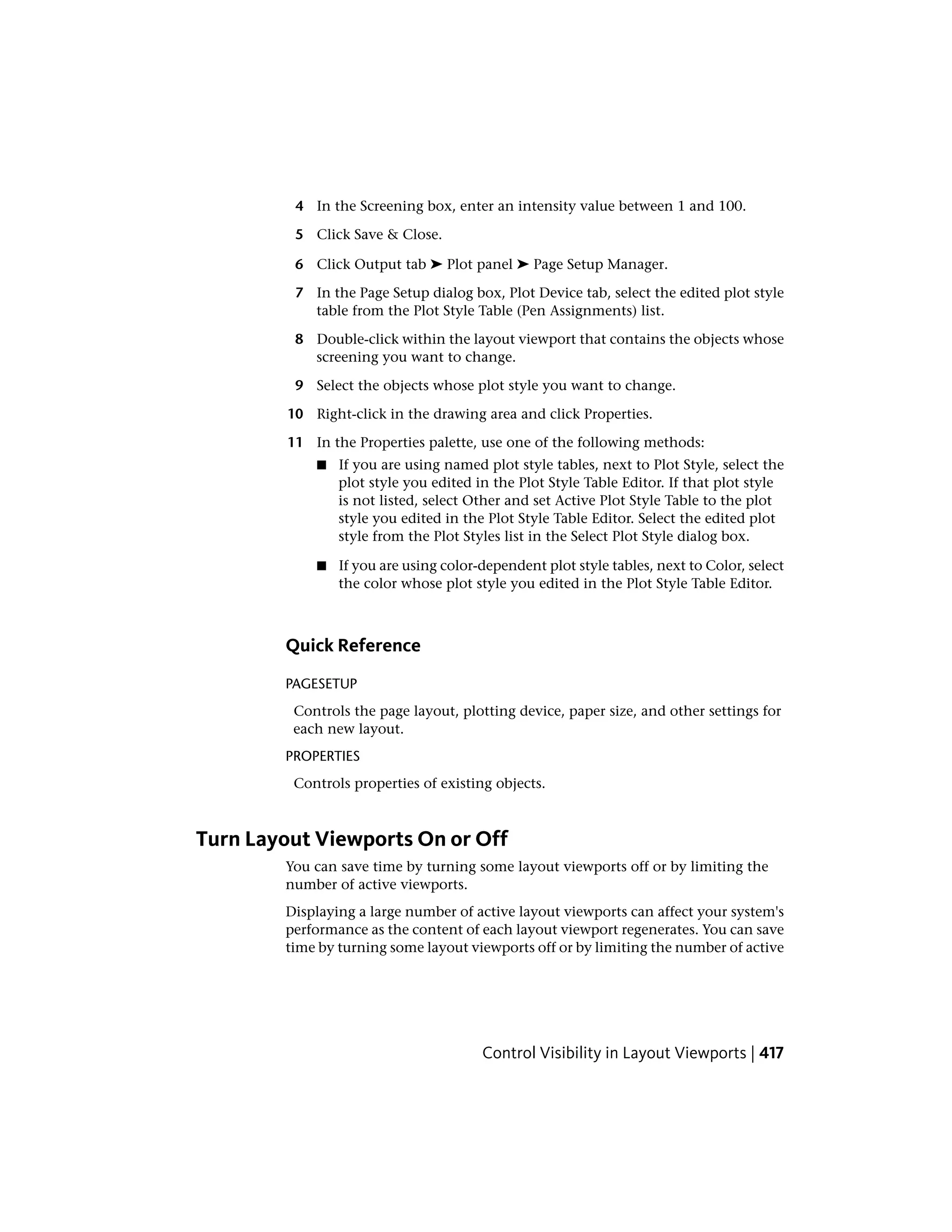 4 In the Screening box, enter an intensity value between 1 and 100.
5 Click Save & Close.
6 Click Output tab ➤ Plot panel ➤ Page Setup Manager.
7 In the Page Setup dialog box, Plot Device tab, select the edited plot style
table from the Plot Style Table (Pen Assignments) list.
8 Double-click within the layout viewport that contains the objects whose
screening you want to change.
9 Select the objects whose plot style you want to change.
10 Right-click in the drawing area and click Properties.
11 In the Properties palette, use one of the following methods:
■ If you are using named plot style tables, next to Plot Style, select the
plot style you edited in the Plot Style Table Editor. If that plot style
is not listed, select Other and set Active Plot Style Table to the plot
style you edited in the Plot Style Table Editor. Select the edited plot
style from the Plot Styles list in the Select Plot Style dialog box.
■ If you are using color-dependent plot style tables, next to Color, select
the color whose plot style you edited in the Plot Style Table Editor.
Quick Reference
PAGESETUP
Controls the page layout, plotting device, paper size, and other settings for
each new layout.
PROPERTIES
Controls properties of existing objects.
Turn Layout Viewports On or Off
You can save time by turning some layout viewports off or by limiting the
number of active viewports.
Displaying a large number of active layout viewports can affect your system's
performance as the content of each layout viewport regenerates. You can save
time by turning some layout viewports off or by limiting the number of active
Control Visibility in Layout Viewports | 417
 