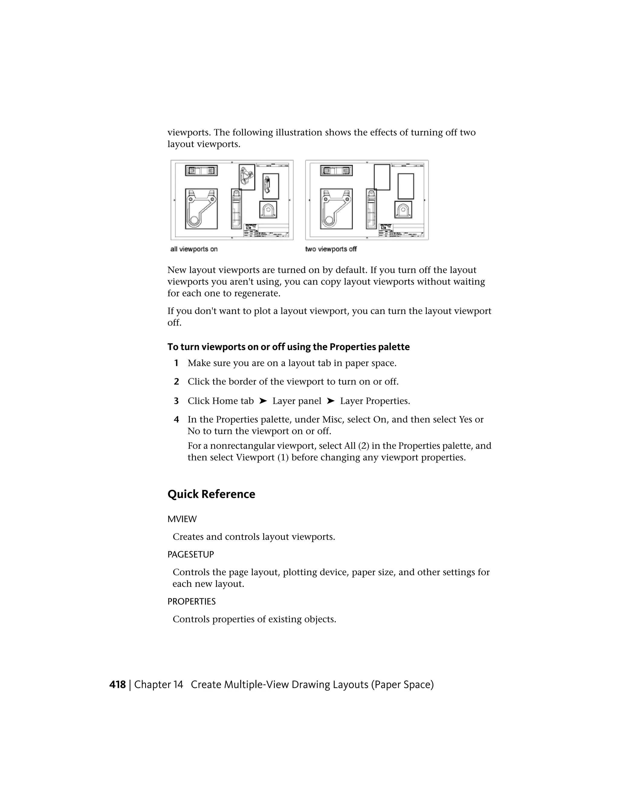 viewports. The following illustration shows the effects of turning off two
layout viewports.
New layout viewports are turned on by default. If you turn off the layout
viewports you aren't using, you can copy layout viewports without waiting
for each one to regenerate.
If you don't want to plot a layout viewport, you can turn the layout viewport
off.
To turn viewports on or off using the Properties palette
1 Make sure you are on a layout tab in paper space.
2 Click the border of the viewport to turn on or off.
3 Click Home tab ➤ Layer panel ➤ Layer Properties.
4 In the Properties palette, under Misc, select On, and then select Yes or
No to turn the viewport on or off.
For a nonrectangular viewport, select All (2) in the Properties palette, and
then select Viewport (1) before changing any viewport properties.
Quick Reference
MVIEW
Creates and controls layout viewports.
PAGESETUP
Controls the page layout, plotting device, paper size, and other settings for
each new layout.
PROPERTIES
Controls properties of existing objects.
418 | Chapter 14 Create Multiple-View Drawing Layouts (Paper Space)
 