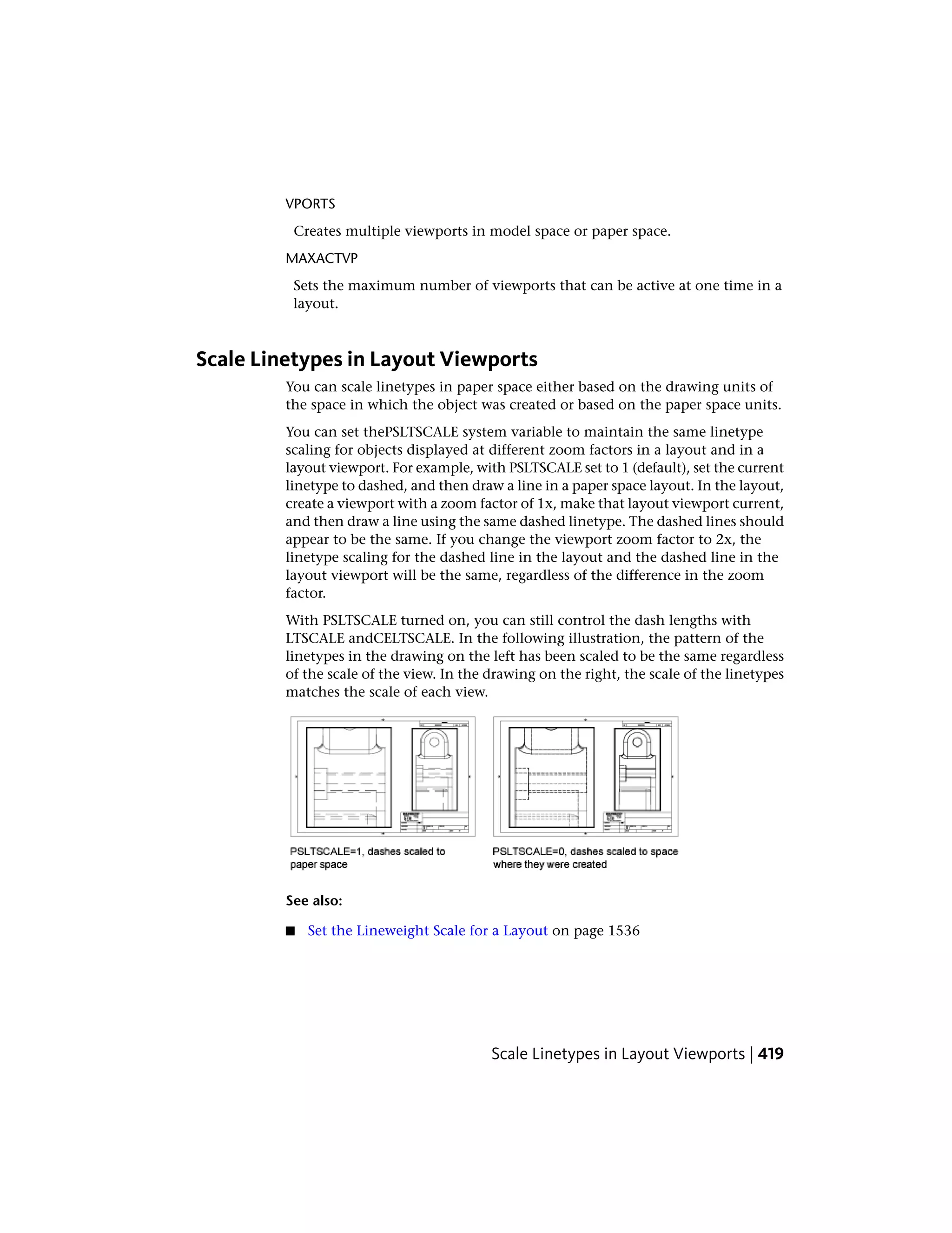 VPORTS
Creates multiple viewports in model space or paper space.
MAXACTVP
Sets the maximum number of viewports that can be active at one time in a
layout.
Scale Linetypes in Layout Viewports
You can scale linetypes in paper space either based on the drawing units of
the space in which the object was created or based on the paper space units.
You can set thePSLTSCALE system variable to maintain the same linetype
scaling for objects displayed at different zoom factors in a layout and in a
layout viewport. For example, with PSLTSCALE set to 1 (default), set the current
linetype to dashed, and then draw a line in a paper space layout. In the layout,
create a viewport with a zoom factor of 1x, make that layout viewport current,
and then draw a line using the same dashed linetype. The dashed lines should
appear to be the same. If you change the viewport zoom factor to 2x, the
linetype scaling for the dashed line in the layout and the dashed line in the
layout viewport will be the same, regardless of the difference in the zoom
factor.
With PSLTSCALE turned on, you can still control the dash lengths with
LTSCALE andCELTSCALE. In the following illustration, the pattern of the
linetypes in the drawing on the left has been scaled to be the same regardless
of the scale of the view. In the drawing on the right, the scale of the linetypes
matches the scale of each view.
See also:
■ Set the Lineweight Scale for a Layout on page 1536
Scale Linetypes in Layout Viewports | 419
 