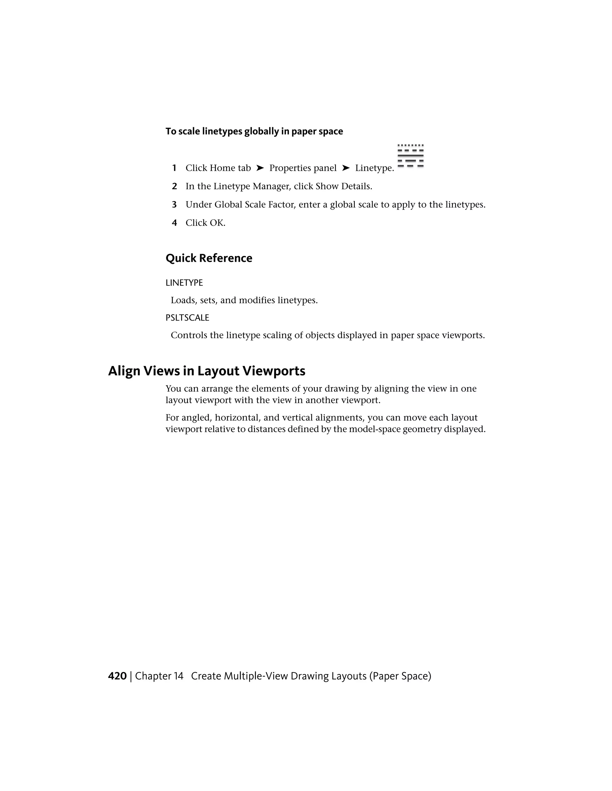 To scale linetypes globally in paper space
1 Click Home tab ➤ Properties panel ➤ Linetype.
2 In the Linetype Manager, click Show Details.
3 Under Global Scale Factor, enter a global scale to apply to the linetypes.
4 Click OK.
Quick Reference
LINETYPE
Loads, sets, and modifies linetypes.
PSLTSCALE
Controls the linetype scaling of objects displayed in paper space viewports.
Align Views in Layout Viewports
You can arrange the elements of your drawing by aligning the view in one
layout viewport with the view in another viewport.
For angled, horizontal, and vertical alignments, you can move each layout
viewport relative to distances defined by the model-space geometry displayed.
420 | Chapter 14 Create Multiple-View Drawing Layouts (Paper Space)
 