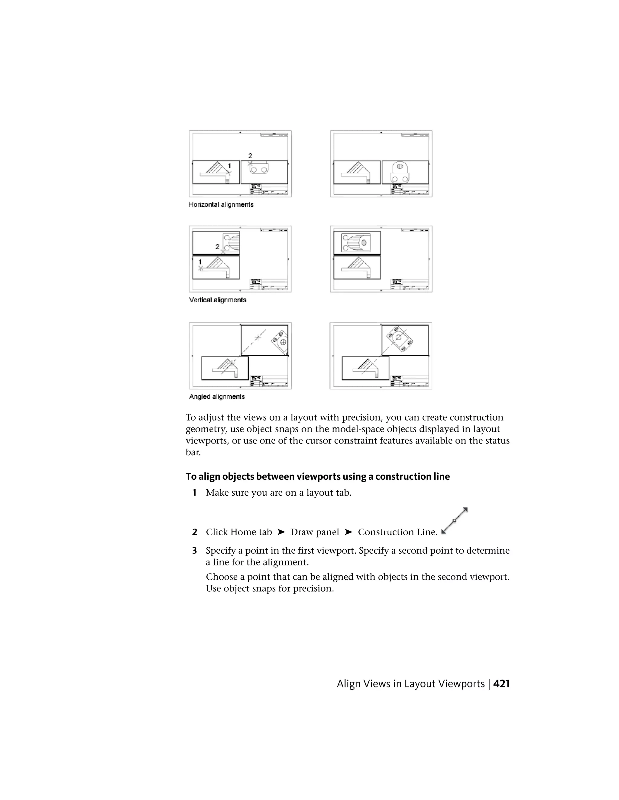 To adjust the views on a layout with precision, you can create construction
geometry, use object snaps on the model-space objects displayed in layout
viewports, or use one of the cursor constraint features available on the status
bar.
To align objects between viewports using a construction line
1 Make sure you are on a layout tab.
2 Click Home tab ➤ Draw panel ➤ Construction Line.
3 Specify a point in the first viewport. Specify a second point to determine
a line for the alignment.
Choose a point that can be aligned with objects in the second viewport.
Use object snaps for precision.
Align Views in Layout Viewports | 421
 