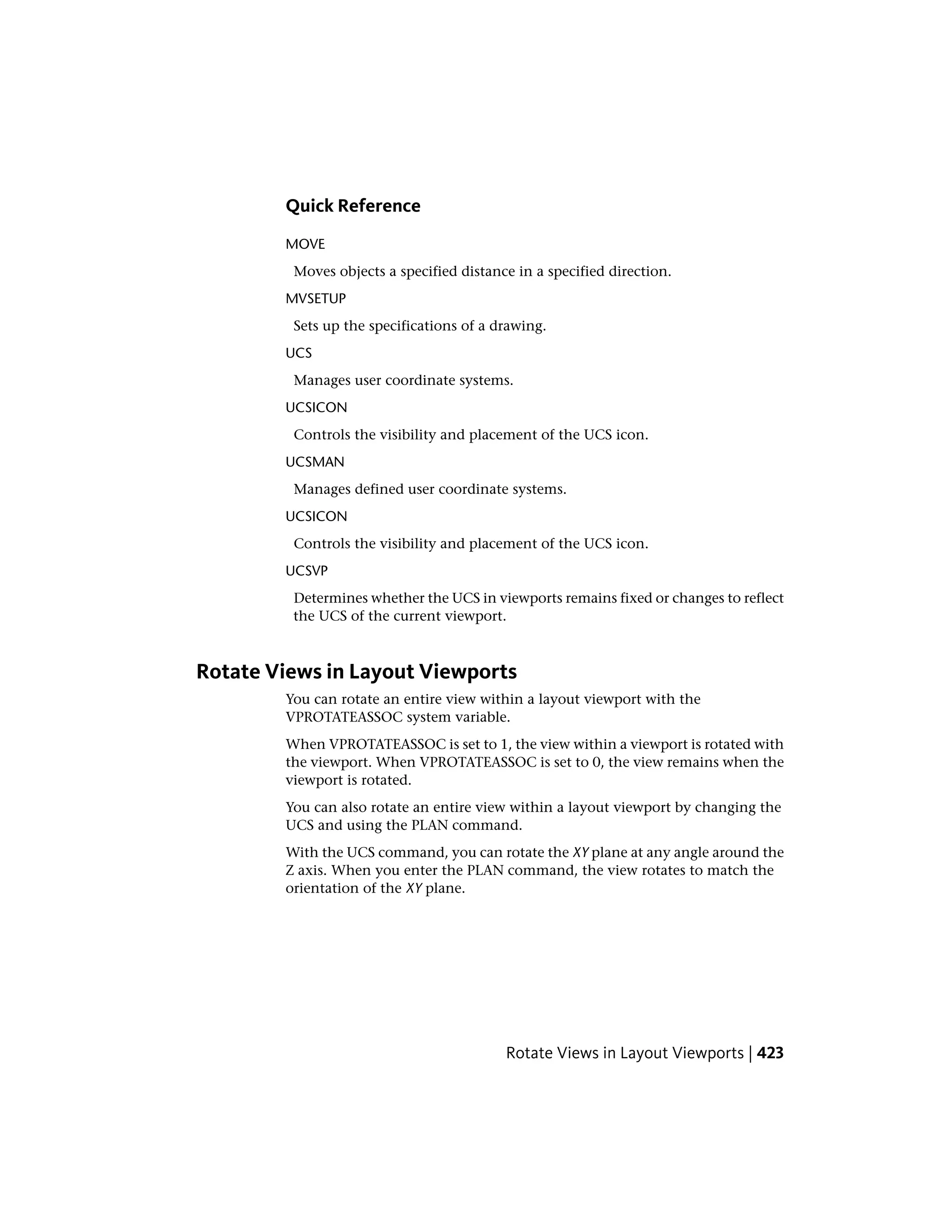 Quick Reference
MOVE
Moves objects a specified distance in a specified direction.
MVSETUP
Sets up the specifications of a drawing.
UCS
Manages user coordinate systems.
UCSICON
Controls the visibility and placement of the UCS icon.
UCSMAN
Manages defined user coordinate systems.
UCSICON
Controls the visibility and placement of the UCS icon.
UCSVP
Determines whether the UCS in viewports remains fixed or changes to reflect
the UCS of the current viewport.
Rotate Views in Layout Viewports
You can rotate an entire view within a layout viewport with the
VPROTATEASSOC system variable.
When VPROTATEASSOC is set to 1, the view within a viewport is rotated with
the viewport. When VPROTATEASSOC is set to 0, the view remains when the
viewport is rotated.
You can also rotate an entire view within a layout viewport by changing the
UCS and using the PLAN command.
With the UCS command, you can rotate the XY plane at any angle around the
Z axis. When you enter the PLAN command, the view rotates to match the
orientation of the XY plane.
Rotate Views in Layout Viewports | 423
 