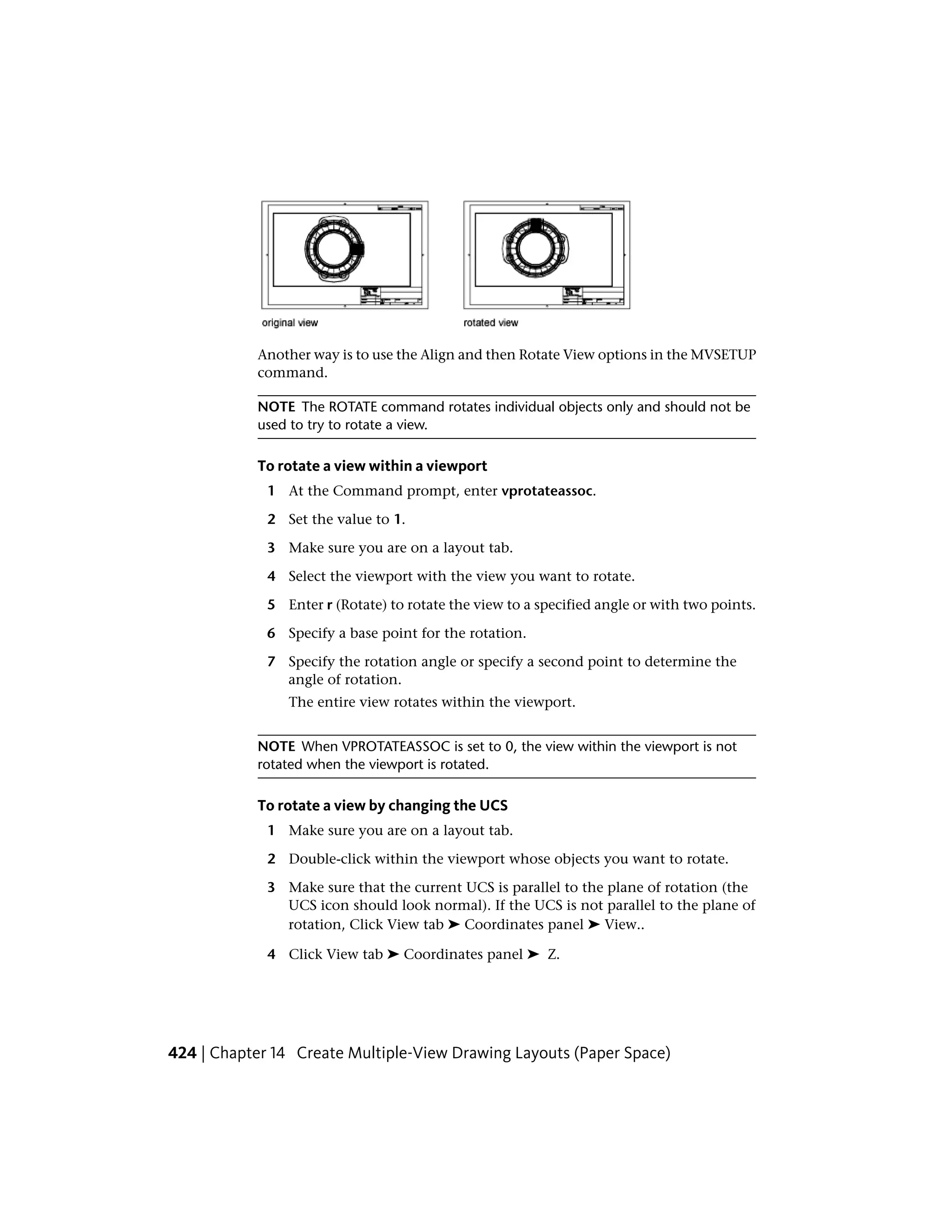 Another way is to use the Align and then Rotate View options in the MVSETUP
command.
NOTE The ROTATE command rotates individual objects only and should not be
used to try to rotate a view.
To rotate a view within a viewport
1 At the Command prompt, enter vprotateassoc.
2 Set the value to 1.
3 Make sure you are on a layout tab.
4 Select the viewport with the view you want to rotate.
5 Enter r (Rotate) to rotate the view to a specified angle or with two points.
6 Specify a base point for the rotation.
7 Specify the rotation angle or specify a second point to determine the
angle of rotation.
The entire view rotates within the viewport.
NOTE When VPROTATEASSOC is set to 0, the view within the viewport is not
rotated when the viewport is rotated.
To rotate a view by changing the UCS
1 Make sure you are on a layout tab.
2 Double-click within the viewport whose objects you want to rotate.
3 Make sure that the current UCS is parallel to the plane of rotation (the
UCS icon should look normal). If the UCS is not parallel to the plane of
rotation, Click View tab ➤ Coordinates panel ➤ View..
4 Click View tab ➤ Coordinates panel ➤ Z.
424 | Chapter 14 Create Multiple-View Drawing Layouts (Paper Space)
 