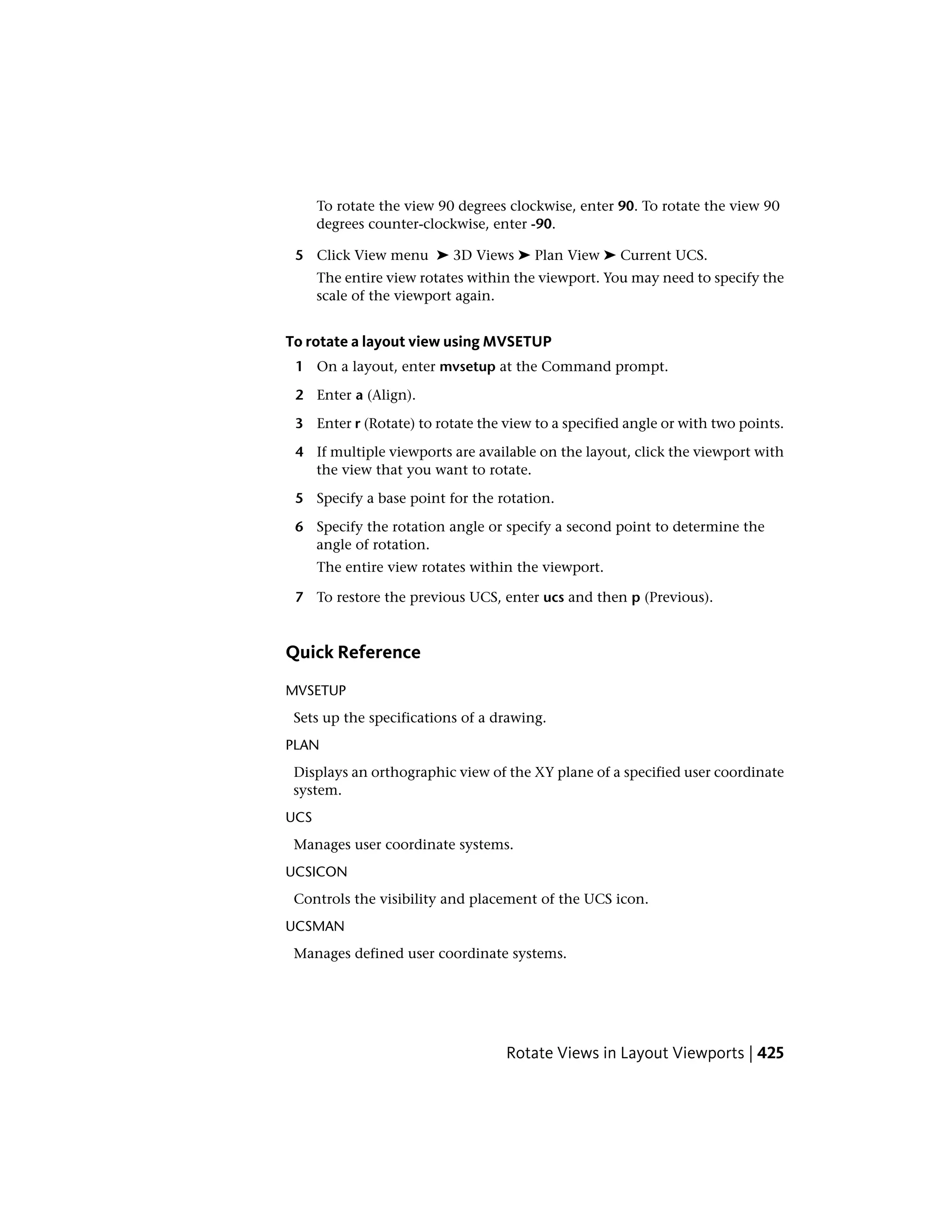 To rotate the view 90 degrees clockwise, enter 90. To rotate the view 90
degrees counter-clockwise, enter -90.
5 Click View menu ➤ 3D Views ➤ Plan View ➤ Current UCS.
The entire view rotates within the viewport. You may need to specify the
scale of the viewport again.
To rotate a layout view using MVSETUP
1 On a layout, enter mvsetup at the Command prompt.
2 Enter a (Align).
3 Enter r (Rotate) to rotate the view to a specified angle or with two points.
4 If multiple viewports are available on the layout, click the viewport with
the view that you want to rotate.
5 Specify a base point for the rotation.
6 Specify the rotation angle or specify a second point to determine the
angle of rotation.
The entire view rotates within the viewport.
7 To restore the previous UCS, enter ucs and then p (Previous).
Quick Reference
MVSETUP
Sets up the specifications of a drawing.
PLAN
Displays an orthographic view of the XY plane of a specified user coordinate
system.
UCS
Manages user coordinate systems.
UCSICON
Controls the visibility and placement of the UCS icon.
UCSMAN
Manages defined user coordinate systems.
Rotate Views in Layout Viewports | 425
 