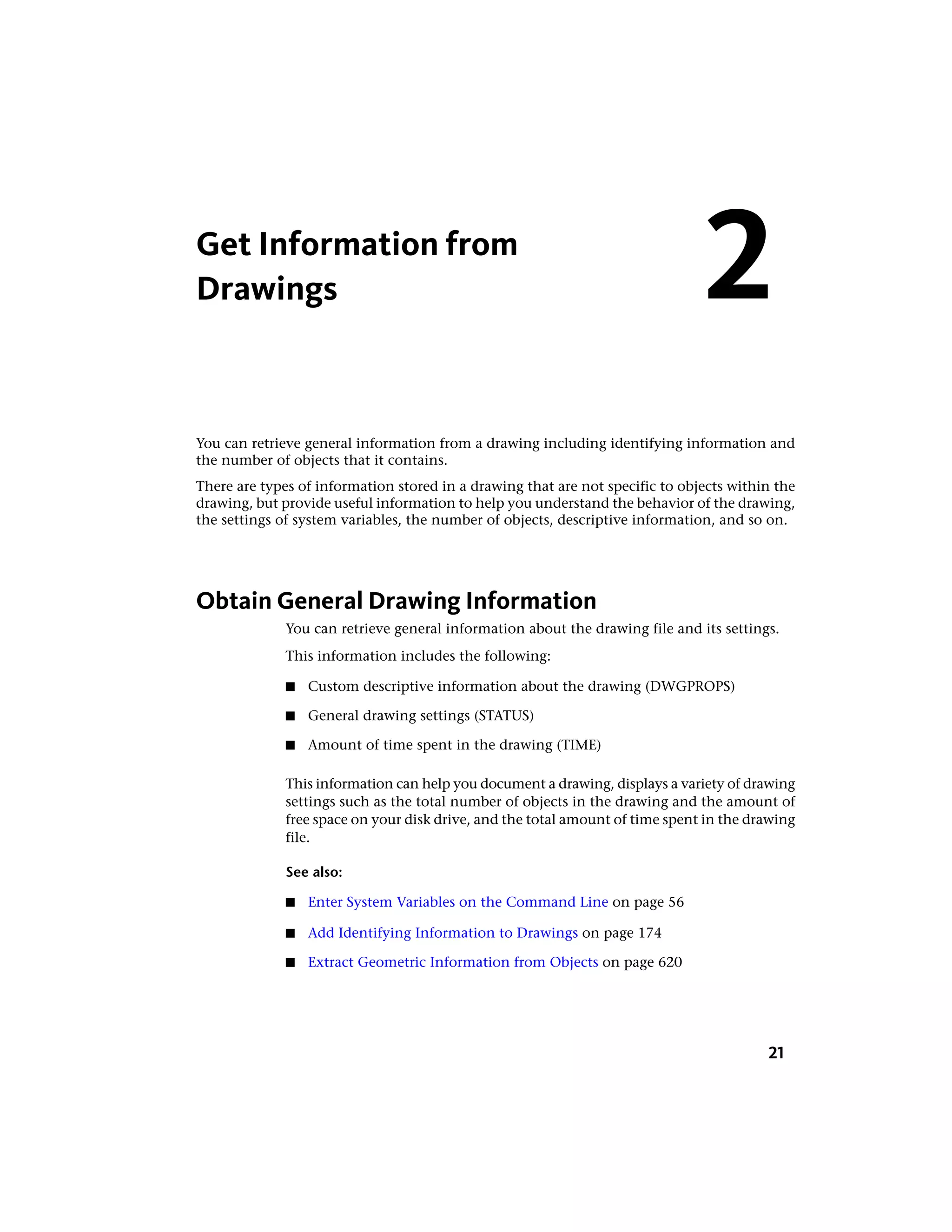 Get Information from
Drawings
You can retrieve general information from a drawing including identifying information and
the number of objects that it contains.
There are types of information stored in a drawing that are not specific to objects within the
drawing, but provide useful information to help you understand the behavior of the drawing,
the settings of system variables, the number of objects, descriptive information, and so on.
Obtain General Drawing Information
You can retrieve general information about the drawing file and its settings.
This information includes the following:
■ Custom descriptive information about the drawing (DWGPROPS)
■ General drawing settings (STATUS)
■ Amount of time spent in the drawing (TIME)
This information can help you document a drawing, displays a variety of drawing
settings such as the total number of objects in the drawing and the amount of
free space on your disk drive, and the total amount of time spent in the drawing
file.
See also:
■ Enter System Variables on the Command Line on page 56
■ Add Identifying Information to Drawings on page 174
■ Extract Geometric Information from Objects on page 620
2
21
 
