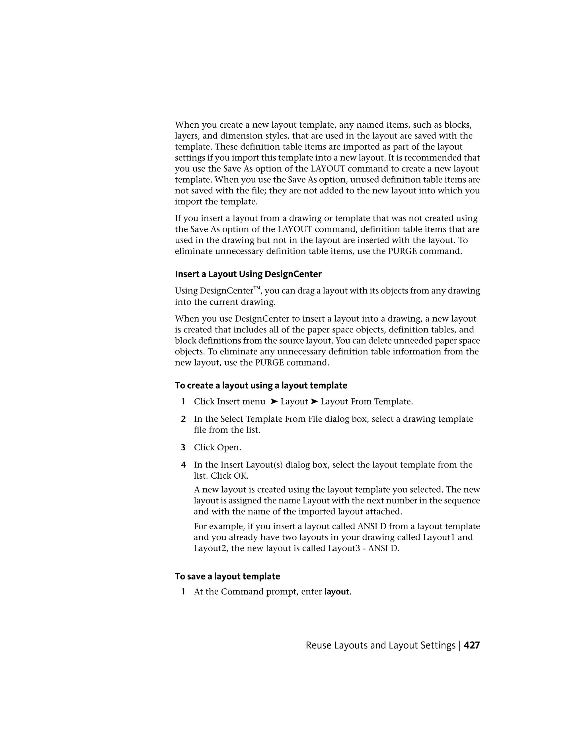 When you create a new layout template, any named items, such as blocks,
layers, and dimension styles, that are used in the layout are saved with the
template. These definition table items are imported as part of the layout
settings if you import this template into a new layout. It is recommended that
you use the Save As option of the LAYOUT command to create a new layout
template. When you use the Save As option, unused definition table items are
not saved with the file; they are not added to the new layout into which you
import the template.
If you insert a layout from a drawing or template that was not created using
the Save As option of the LAYOUT command, definition table items that are
used in the drawing but not in the layout are inserted with the layout. To
eliminate unnecessary definition table items, use the PURGE command.
Insert a Layout Using DesignCenter
Using DesignCenter™, you can drag a layout with its objects from any drawing
into the current drawing.
When you use DesignCenter to insert a layout into a drawing, a new layout
is created that includes all of the paper space objects, definition tables, and
block definitions from the source layout. You can delete unneeded paper space
objects. To eliminate any unnecessary definition table information from the
new layout, use the PURGE command.
To create a layout using a layout template
1 Click Insert menu ➤ Layout ➤ Layout From Template.
2 In the Select Template From File dialog box, select a drawing template
file from the list.
3 Click Open.
4 In the Insert Layout(s) dialog box, select the layout template from the
list. Click OK.
A new layout is created using the layout template you selected. The new
layout is assigned the name Layout with the next number in the sequence
and with the name of the imported layout attached.
For example, if you insert a layout called ANSI D from a layout template
and you already have two layouts in your drawing called Layout1 and
Layout2, the new layout is called Layout3 - ANSI D.
To save a layout template
1 At the Command prompt, enter layout.
Reuse Layouts and Layout Settings | 427
 