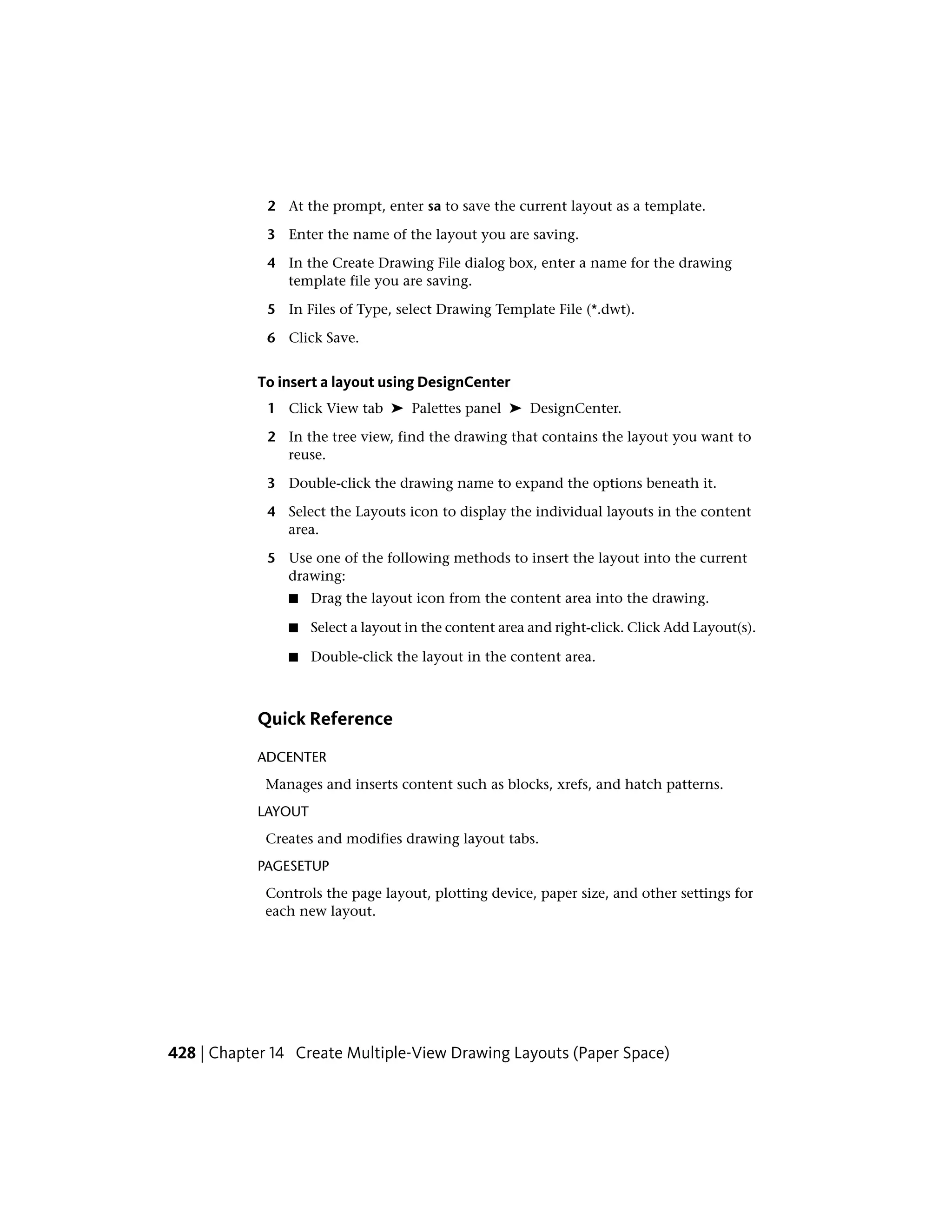 2 At the prompt, enter sa to save the current layout as a template.
3 Enter the name of the layout you are saving.
4 In the Create Drawing File dialog box, enter a name for the drawing
template file you are saving.
5 In Files of Type, select Drawing Template File (*.dwt).
6 Click Save.
To insert a layout using DesignCenter
1 Click View tab ➤ Palettes panel ➤ DesignCenter.
2 In the tree view, find the drawing that contains the layout you want to
reuse.
3 Double-click the drawing name to expand the options beneath it.
4 Select the Layouts icon to display the individual layouts in the content
area.
5 Use one of the following methods to insert the layout into the current
drawing:
■ Drag the layout icon from the content area into the drawing.
■ Select a layout in the content area and right-click. Click Add Layout(s).
■ Double-click the layout in the content area.
Quick Reference
ADCENTER
Manages and inserts content such as blocks, xrefs, and hatch patterns.
LAYOUT
Creates and modifies drawing layout tabs.
PAGESETUP
Controls the page layout, plotting device, paper size, and other settings for
each new layout.
428 | Chapter 14 Create Multiple-View Drawing Layouts (Paper Space)
 