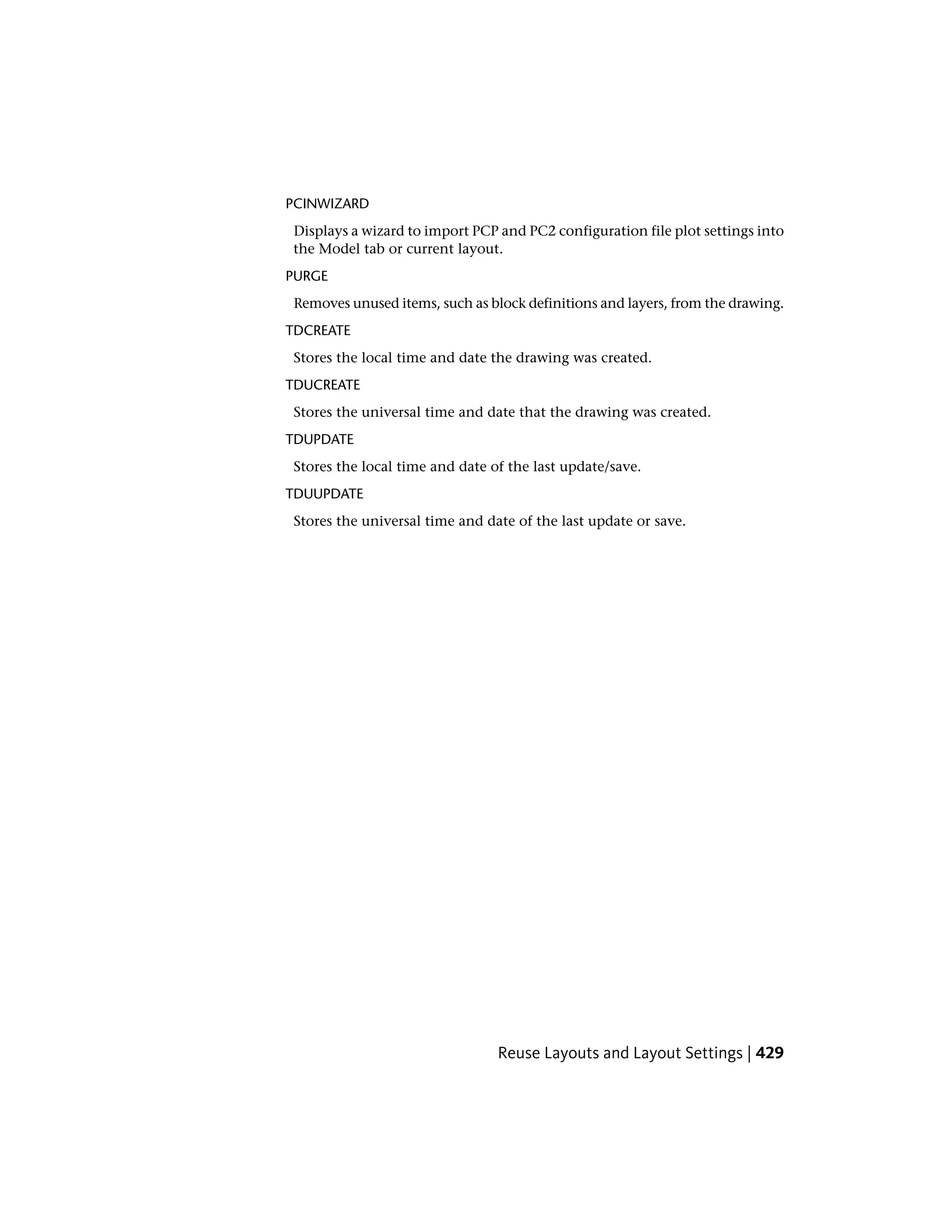 PCINWIZARD
Displays a wizard to import PCP and PC2 configuration file plot settings into
the Model tab or current layout.
PURGE
Removes unused items, such as block definitions and layers, from the drawing.
TDCREATE
Stores the local time and date the drawing was created.
TDUCREATE
Stores the universal time and date that the drawing was created.
TDUPDATE
Stores the local time and date of the last update/save.
TDUUPDATE
Stores the universal time and date of the last update or save.
Reuse Layouts and Layout Settings | 429
 