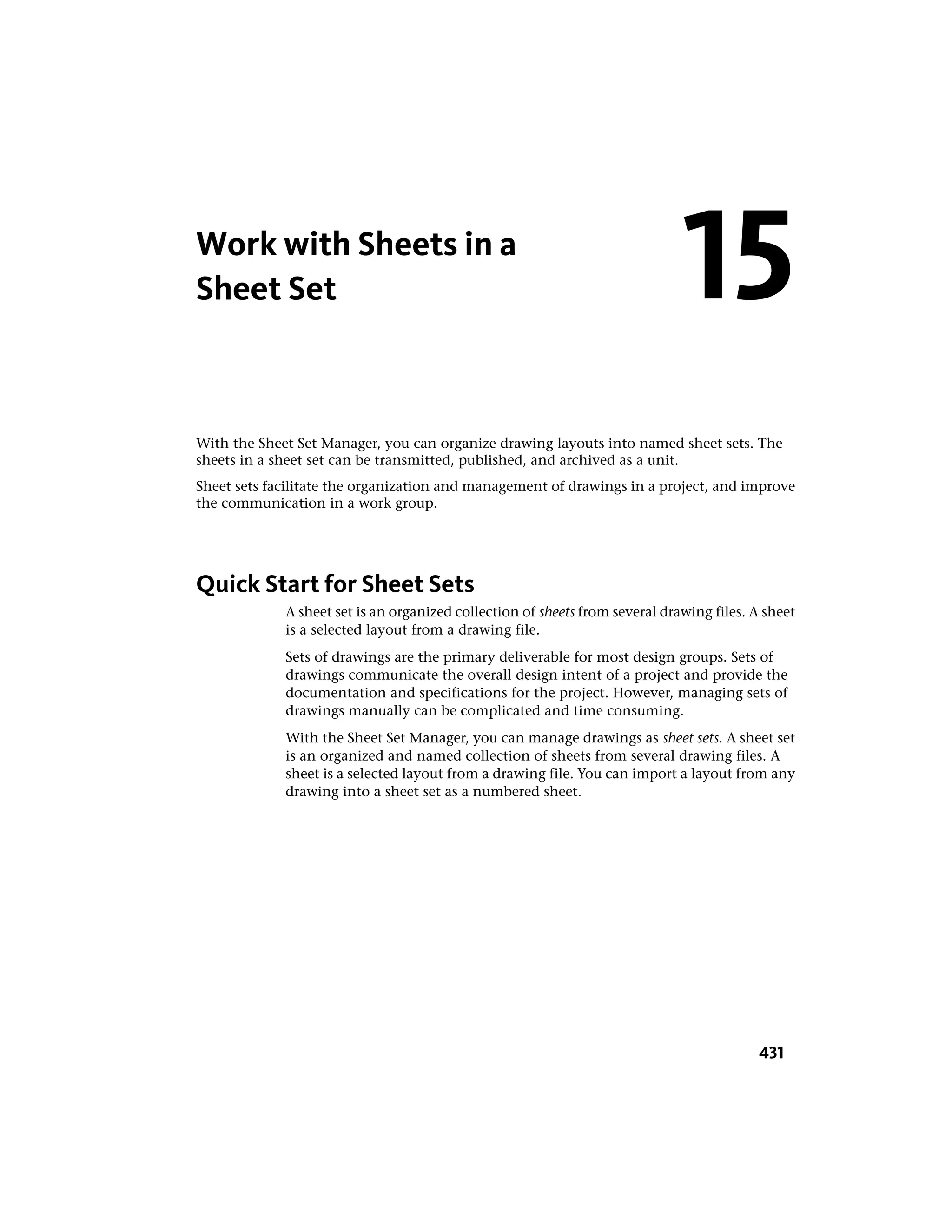Work with Sheets in a
Sheet Set
With the Sheet Set Manager, you can organize drawing layouts into named sheet sets. The
sheets in a sheet set can be transmitted, published, and archived as a unit.
Sheet sets facilitate the organization and management of drawings in a project, and improve
the communication in a work group.
Quick Start for Sheet Sets
A sheet set is an organized collection of sheets from several drawing files. A sheet
is a selected layout from a drawing file.
Sets of drawings are the primary deliverable for most design groups. Sets of
drawings communicate the overall design intent of a project and provide the
documentation and specifications for the project. However, managing sets of
drawings manually can be complicated and time consuming.
With the Sheet Set Manager, you can manage drawings as sheet sets. A sheet set
is an organized and named collection of sheets from several drawing files. A
sheet is a selected layout from a drawing file. You can import a layout from any
drawing into a sheet set as a numbered sheet.
15
431
 