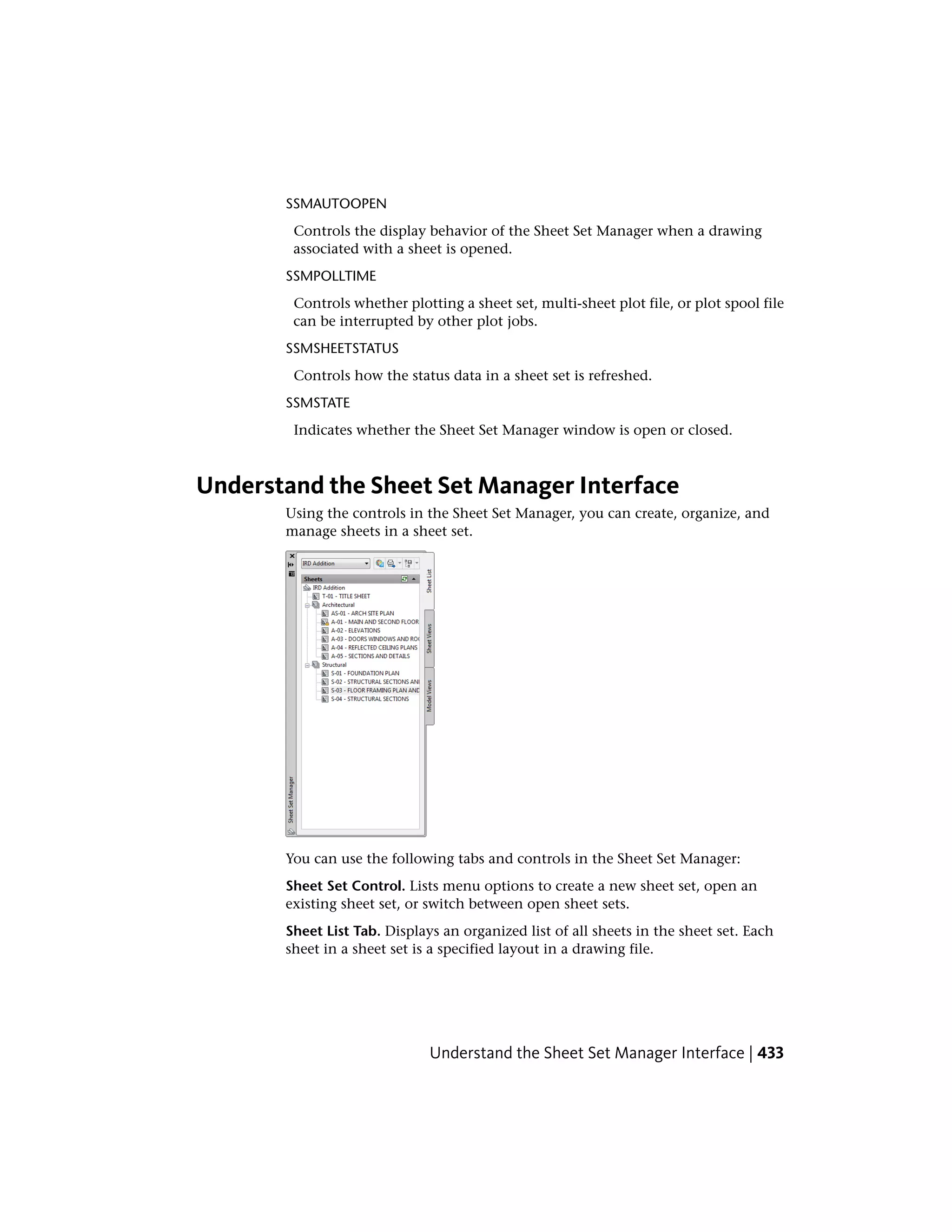 SSMAUTOOPEN
Controls the display behavior of the Sheet Set Manager when a drawing
associated with a sheet is opened.
SSMPOLLTIME
Controls whether plotting a sheet set, multi-sheet plot file, or plot spool file
can be interrupted by other plot jobs.
SSMSHEETSTATUS
Controls how the status data in a sheet set is refreshed.
SSMSTATE
Indicates whether the Sheet Set Manager window is open or closed.
Understand the Sheet Set Manager Interface
Using the controls in the Sheet Set Manager, you can create, organize, and
manage sheets in a sheet set.
You can use the following tabs and controls in the Sheet Set Manager:
Sheet Set Control. Lists menu options to create a new sheet set, open an
existing sheet set, or switch between open sheet sets.
Sheet List Tab. Displays an organized list of all sheets in the sheet set. Each
sheet in a sheet set is a specified layout in a drawing file.
Understand the Sheet Set Manager Interface | 433
 