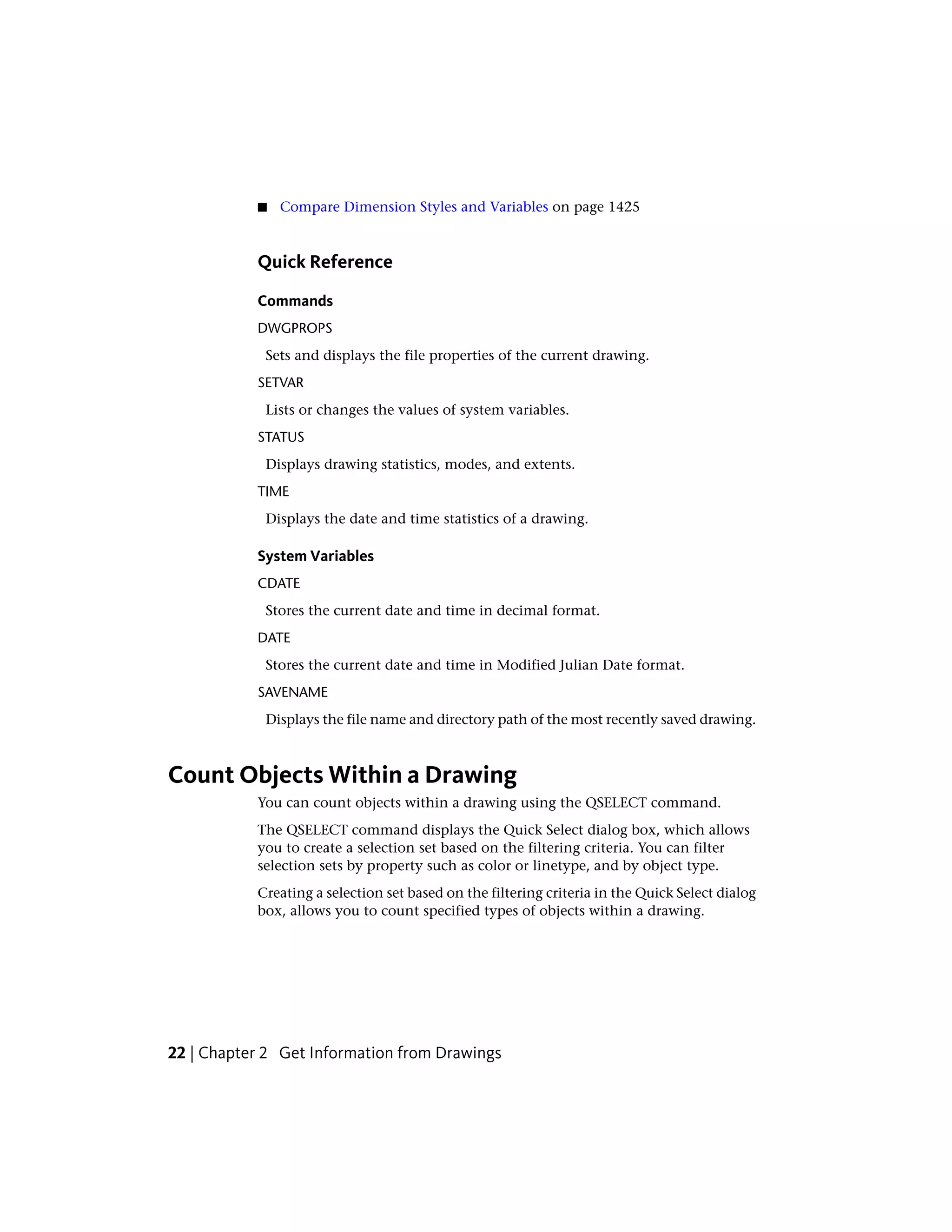 ■ Compare Dimension Styles and Variables on page 1425
Quick Reference
Commands
DWGPROPS
Sets and displays the file properties of the current drawing.
SETVAR
Lists or changes the values of system variables.
STATUS
Displays drawing statistics, modes, and extents.
TIME
Displays the date and time statistics of a drawing.
System Variables
CDATE
Stores the current date and time in decimal format.
DATE
Stores the current date and time in Modified Julian Date format.
SAVENAME
Displays the file name and directory path of the most recently saved drawing.
Count Objects Within a Drawing
You can count objects within a drawing using the QSELECT command.
The QSELECT command displays the Quick Select dialog box, which allows
you to create a selection set based on the filtering criteria. You can filter
selection sets by property such as color or linetype, and by object type.
Creating a selection set based on the filtering criteria in the Quick Select dialog
box, allows you to count specified types of objects within a drawing.
22 | Chapter 2 Get Information from Drawings
 