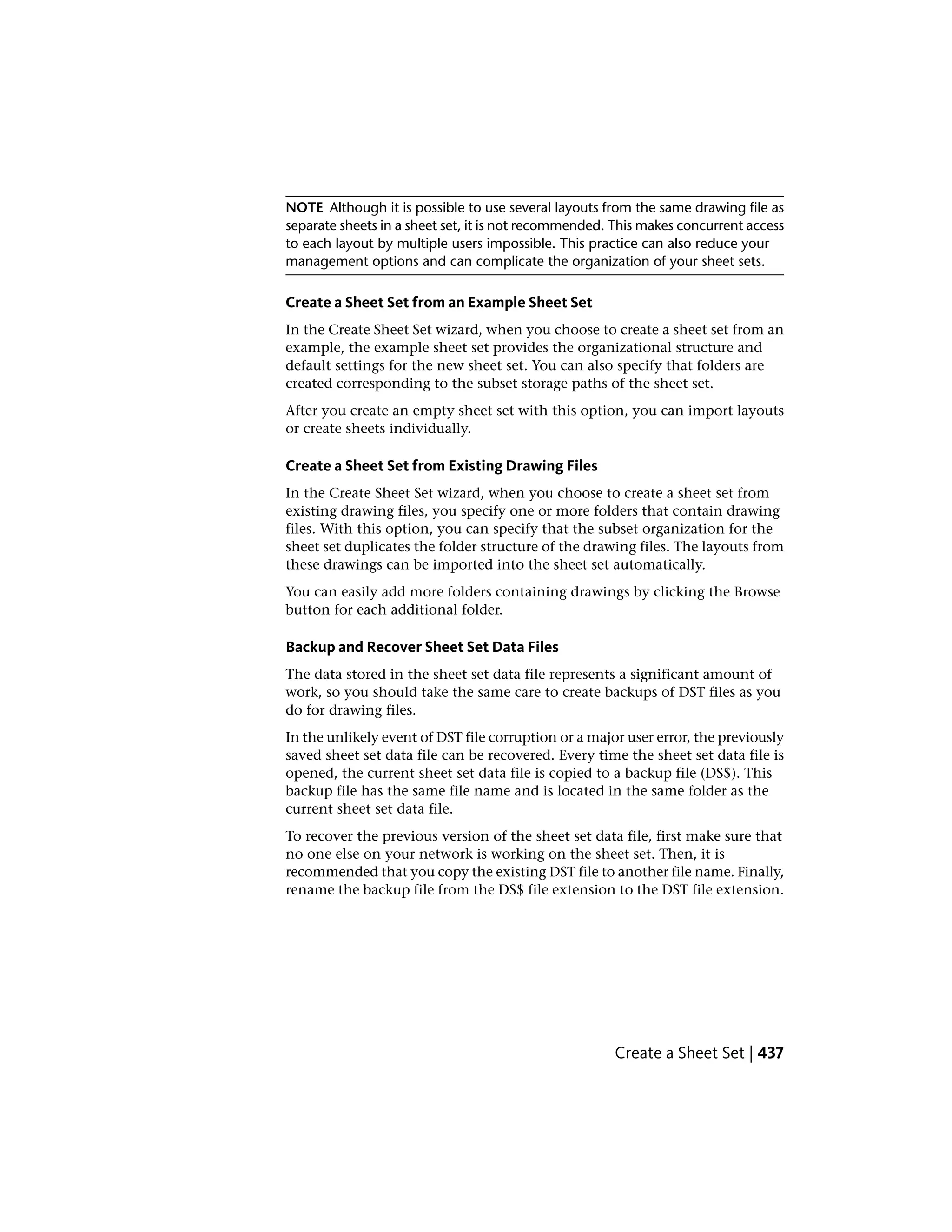 NOTE Although it is possible to use several layouts from the same drawing file as
separate sheets in a sheet set, it is not recommended. This makes concurrent access
to each layout by multiple users impossible. This practice can also reduce your
management options and can complicate the organization of your sheet sets.
Create a Sheet Set from an Example Sheet Set
In the Create Sheet Set wizard, when you choose to create a sheet set from an
example, the example sheet set provides the organizational structure and
default settings for the new sheet set. You can also specify that folders are
created corresponding to the subset storage paths of the sheet set.
After you create an empty sheet set with this option, you can import layouts
or create sheets individually.
Create a Sheet Set from Existing Drawing Files
In the Create Sheet Set wizard, when you choose to create a sheet set from
existing drawing files, you specify one or more folders that contain drawing
files. With this option, you can specify that the subset organization for the
sheet set duplicates the folder structure of the drawing files. The layouts from
these drawings can be imported into the sheet set automatically.
You can easily add more folders containing drawings by clicking the Browse
button for each additional folder.
Backup and Recover Sheet Set Data Files
The data stored in the sheet set data file represents a significant amount of
work, so you should take the same care to create backups of DST files as you
do for drawing files.
In the unlikely event of DST file corruption or a major user error, the previously
saved sheet set data file can be recovered. Every time the sheet set data file is
opened, the current sheet set data file is copied to a backup file (DS$). This
backup file has the same file name and is located in the same folder as the
current sheet set data file.
To recover the previous version of the sheet set data file, first make sure that
no one else on your network is working on the sheet set. Then, it is
recommended that you copy the existing DST file to another file name. Finally,
rename the backup file from the DS$ file extension to the DST file extension.
Create a Sheet Set | 437
 