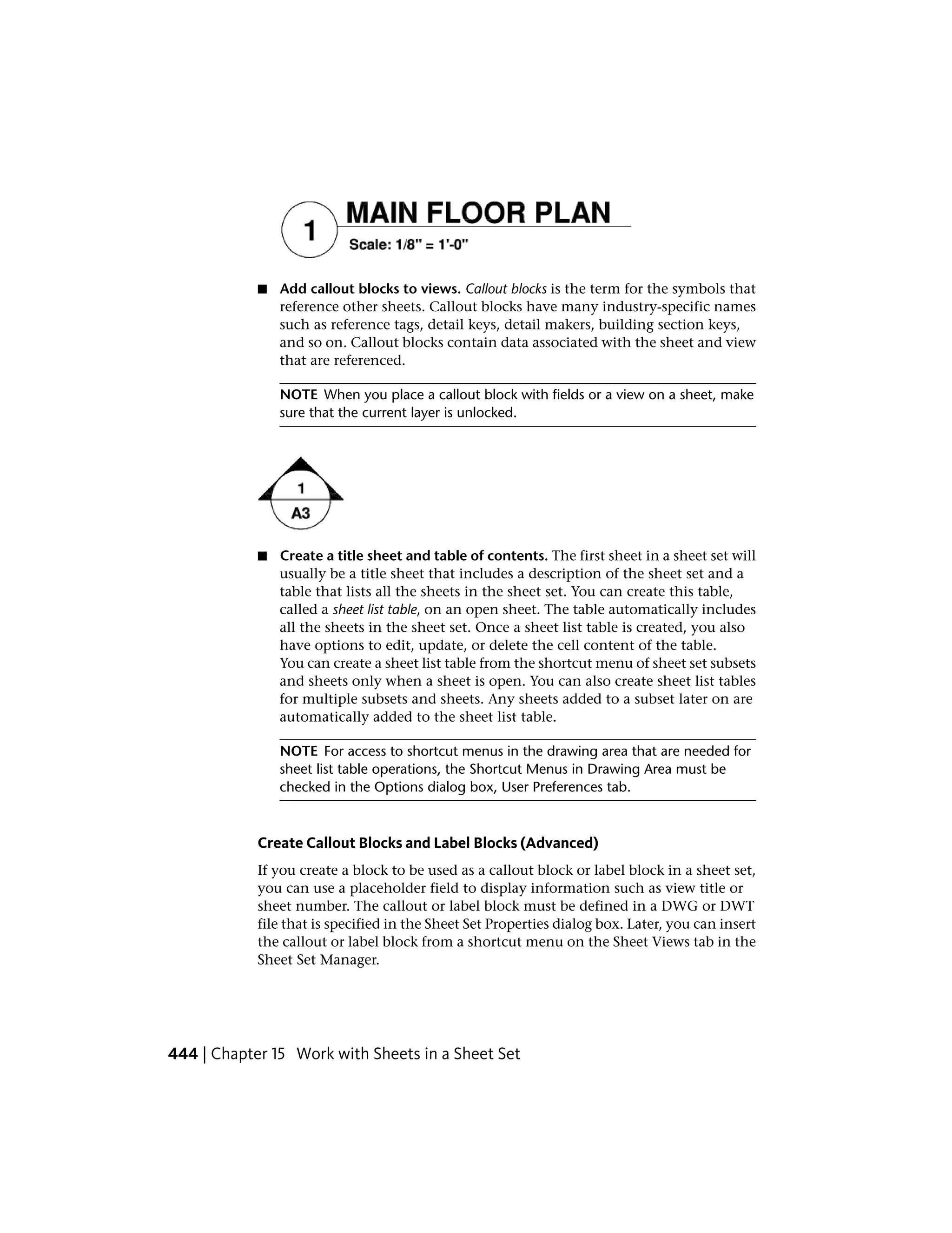 ■ Add callout blocks to views. Callout blocks is the term for the symbols that
reference other sheets. Callout blocks have many industry-specific names
such as reference tags, detail keys, detail makers, building section keys,
and so on. Callout blocks contain data associated with the sheet and view
that are referenced.
NOTE When you place a callout block with fields or a view on a sheet, make
sure that the current layer is unlocked.
■ Create a title sheet and table of contents. The first sheet in a sheet set will
usually be a title sheet that includes a description of the sheet set and a
table that lists all the sheets in the sheet set. You can create this table,
called a sheet list table, on an open sheet. The table automatically includes
all the sheets in the sheet set. Once a sheet list table is created, you also
have options to edit, update, or delete the cell content of the table.
You can create a sheet list table from the shortcut menu of sheet set subsets
and sheets only when a sheet is open. You can also create sheet list tables
for multiple subsets and sheets. Any sheets added to a subset later on are
automatically added to the sheet list table.
NOTE For access to shortcut menus in the drawing area that are needed for
sheet list table operations, the Shortcut Menus in Drawing Area must be
checked in the Options dialog box, User Preferences tab.
Create Callout Blocks and Label Blocks (Advanced)
If you create a block to be used as a callout block or label block in a sheet set,
you can use a placeholder field to display information such as view title or
sheet number. The callout or label block must be defined in a DWG or DWT
file that is specified in the Sheet Set Properties dialog box. Later, you can insert
the callout or label block from a shortcut menu on the Sheet Views tab in the
Sheet Set Manager.
444 | Chapter 15 Work with Sheets in a Sheet Set
 