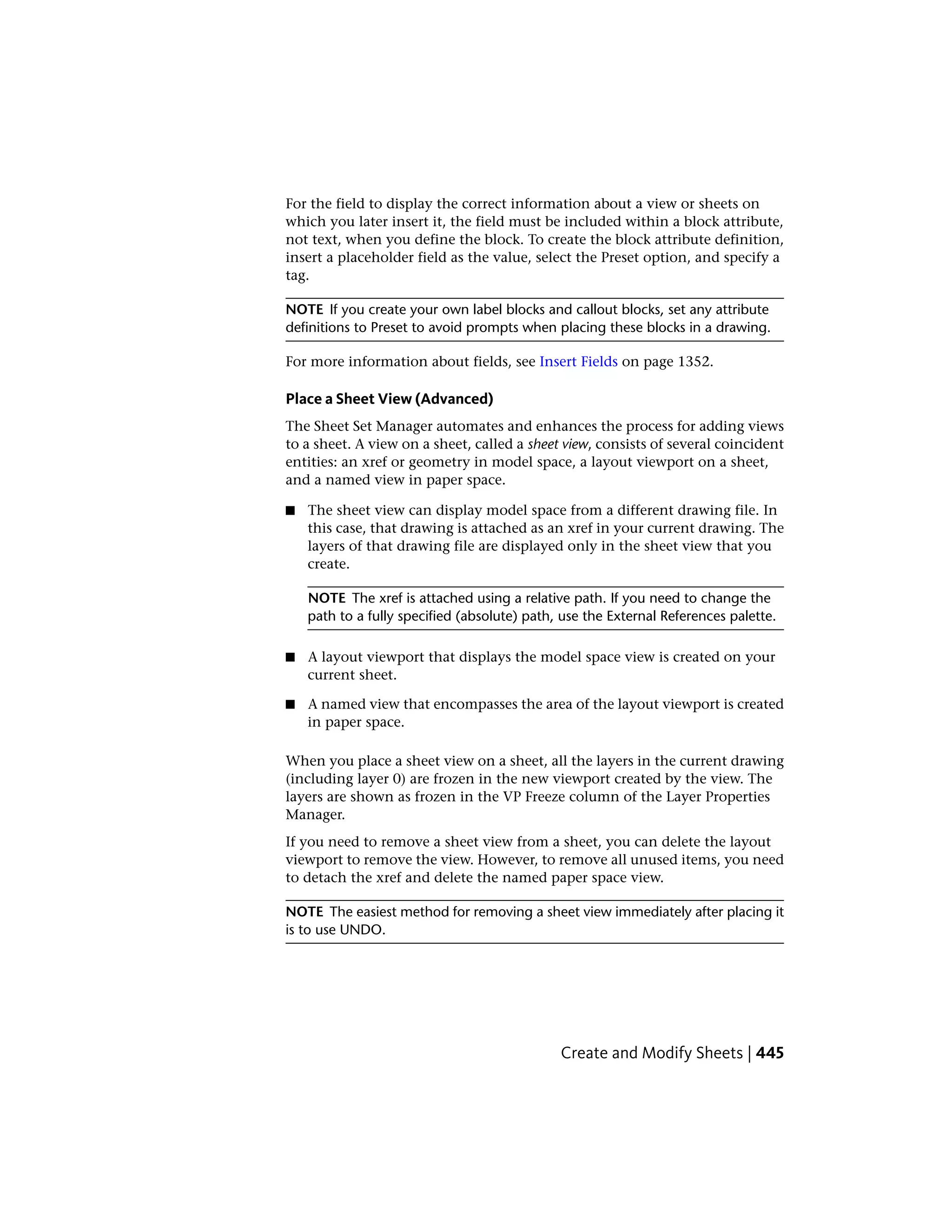 For the field to display the correct information about a view or sheets on
which you later insert it, the field must be included within a block attribute,
not text, when you define the block. To create the block attribute definition,
insert a placeholder field as the value, select the Preset option, and specify a
tag.
NOTE If you create your own label blocks and callout blocks, set any attribute
definitions to Preset to avoid prompts when placing these blocks in a drawing.
For more information about fields, see Insert Fields on page 1352.
Place a Sheet View (Advanced)
The Sheet Set Manager automates and enhances the process for adding views
to a sheet. A view on a sheet, called a sheet view, consists of several coincident
entities: an xref or geometry in model space, a layout viewport on a sheet,
and a named view in paper space.
■ The sheet view can display model space from a different drawing file. In
this case, that drawing is attached as an xref in your current drawing. The
layers of that drawing file are displayed only in the sheet view that you
create.
NOTE The xref is attached using a relative path. If you need to change the
path to a fully specified (absolute) path, use the External References palette.
■ A layout viewport that displays the model space view is created on your
current sheet.
■ A named view that encompasses the area of the layout viewport is created
in paper space.
When you place a sheet view on a sheet, all the layers in the current drawing
(including layer 0) are frozen in the new viewport created by the view. The
layers are shown as frozen in the VP Freeze column of the Layer Properties
Manager.
If you need to remove a sheet view from a sheet, you can delete the layout
viewport to remove the view. However, to remove all unused items, you need
to detach the xref and delete the named paper space view.
NOTE The easiest method for removing a sheet view immediately after placing it
is to use UNDO.
Create and Modify Sheets | 445
 