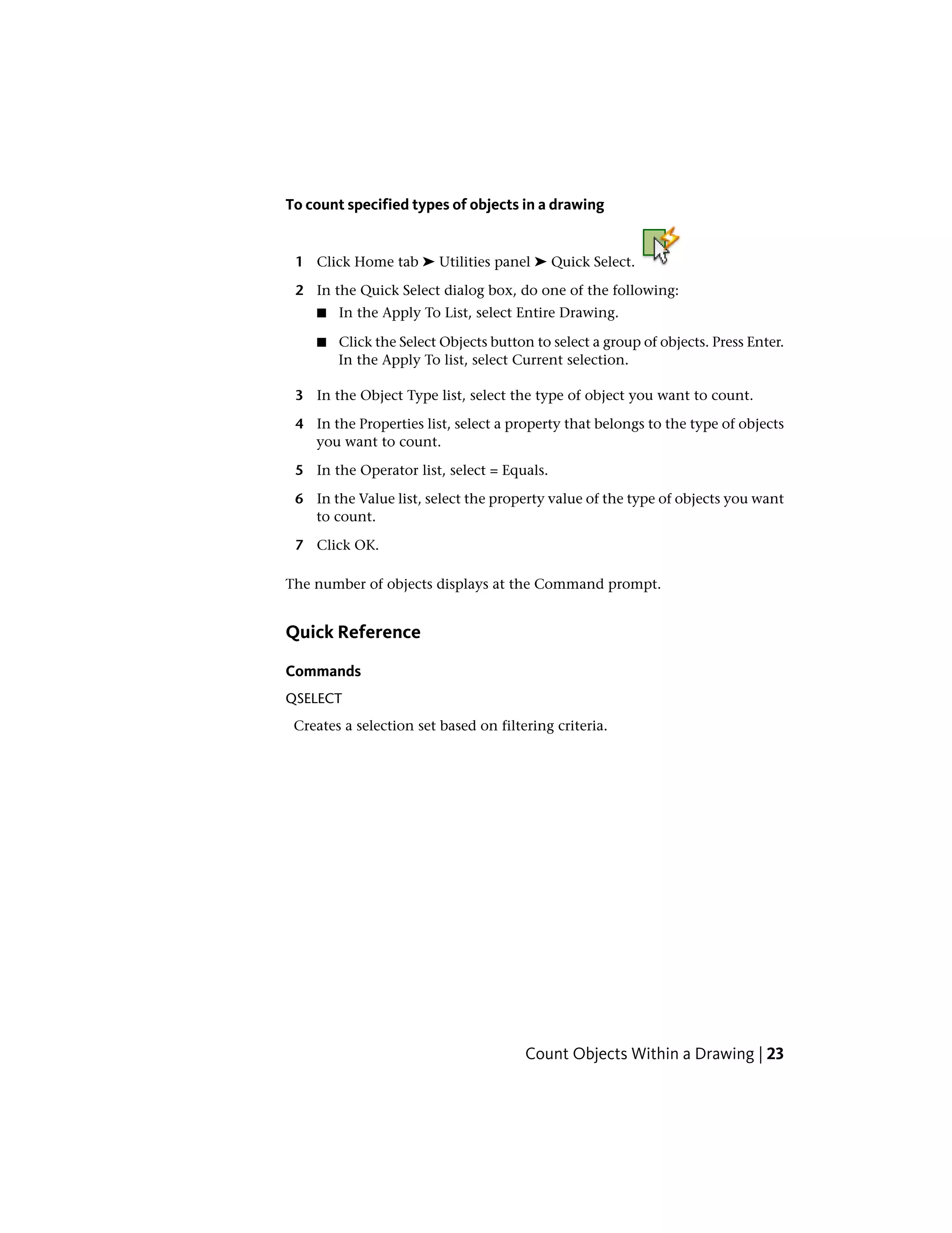 To count specified types of objects in a drawing
1 Click Home tab ➤ Utilities panel ➤ Quick Select.
2 In the Quick Select dialog box, do one of the following:
■ In the Apply To List, select Entire Drawing.
■ Click the Select Objects button to select a group of objects. Press Enter.
In the Apply To list, select Current selection.
3 In the Object Type list, select the type of object you want to count.
4 In the Properties list, select a property that belongs to the type of objects
you want to count.
5 In the Operator list, select = Equals.
6 In the Value list, select the property value of the type of objects you want
to count.
7 Click OK.
The number of objects displays at the Command prompt.
Quick Reference
Commands
QSELECT
Creates a selection set based on filtering criteria.
Count Objects Within a Drawing | 23
 