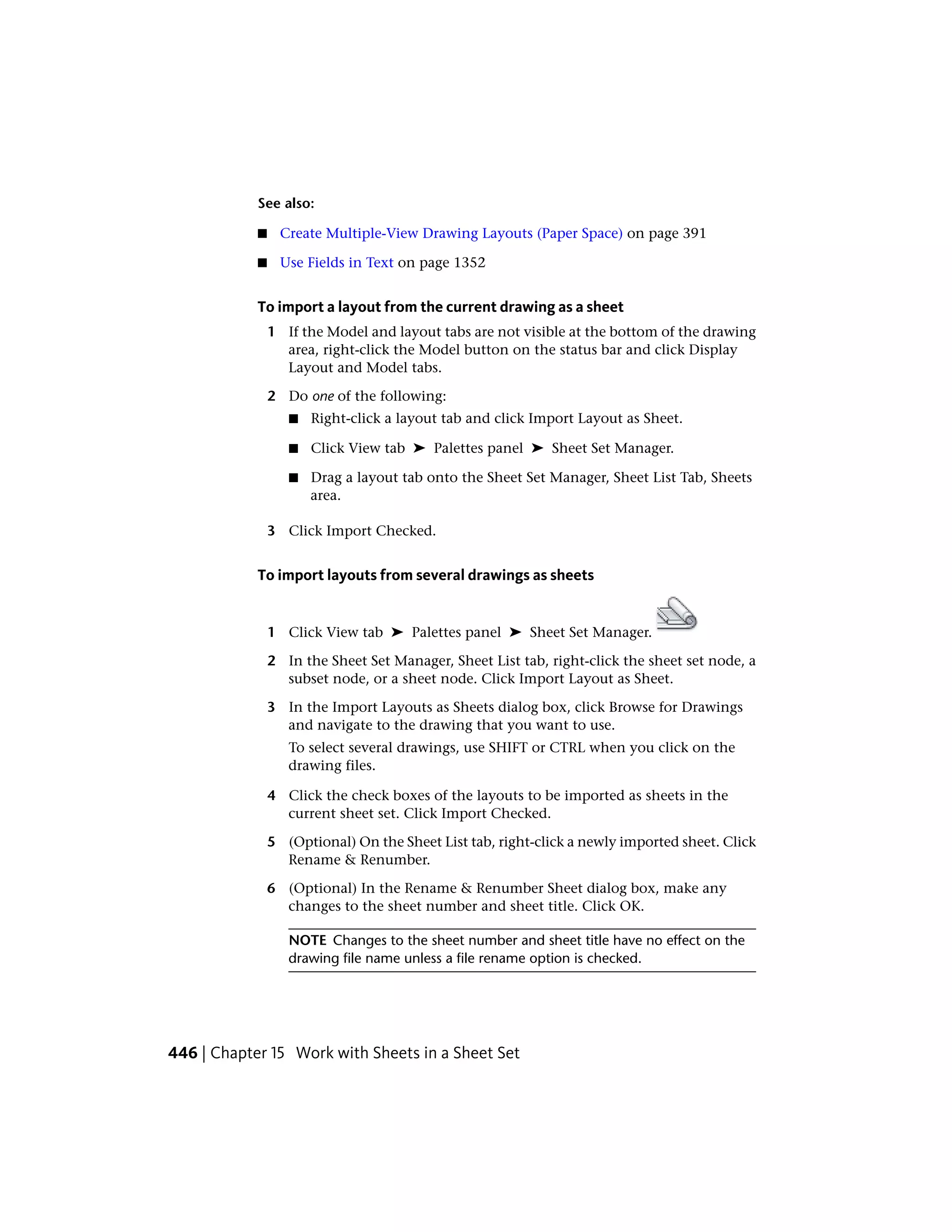 See also:
■ Create Multiple-View Drawing Layouts (Paper Space) on page 391
■ Use Fields in Text on page 1352
To import a layout from the current drawing as a sheet
1 If the Model and layout tabs are not visible at the bottom of the drawing
area, right-click the Model button on the status bar and click Display
Layout and Model tabs.
2 Do one of the following:
■ Right-click a layout tab and click Import Layout as Sheet.
■ Click View tab ➤ Palettes panel ➤ Sheet Set Manager.
■ Drag a layout tab onto the Sheet Set Manager, Sheet List Tab, Sheets
area.
3 Click Import Checked.
To import layouts from several drawings as sheets
1 Click View tab ➤ Palettes panel ➤ Sheet Set Manager.
2 In the Sheet Set Manager, Sheet List tab, right-click the sheet set node, a
subset node, or a sheet node. Click Import Layout as Sheet.
3 In the Import Layouts as Sheets dialog box, click Browse for Drawings
and navigate to the drawing that you want to use.
To select several drawings, use SHIFT or CTRL when you click on the
drawing files.
4 Click the check boxes of the layouts to be imported as sheets in the
current sheet set. Click Import Checked.
5 (Optional) On the Sheet List tab, right-click a newly imported sheet. Click
Rename & Renumber.
6 (Optional) In the Rename & Renumber Sheet dialog box, make any
changes to the sheet number and sheet title. Click OK.
NOTE Changes to the sheet number and sheet title have no effect on the
drawing file name unless a file rename option is checked.
446 | Chapter 15 Work with Sheets in a Sheet Set
 