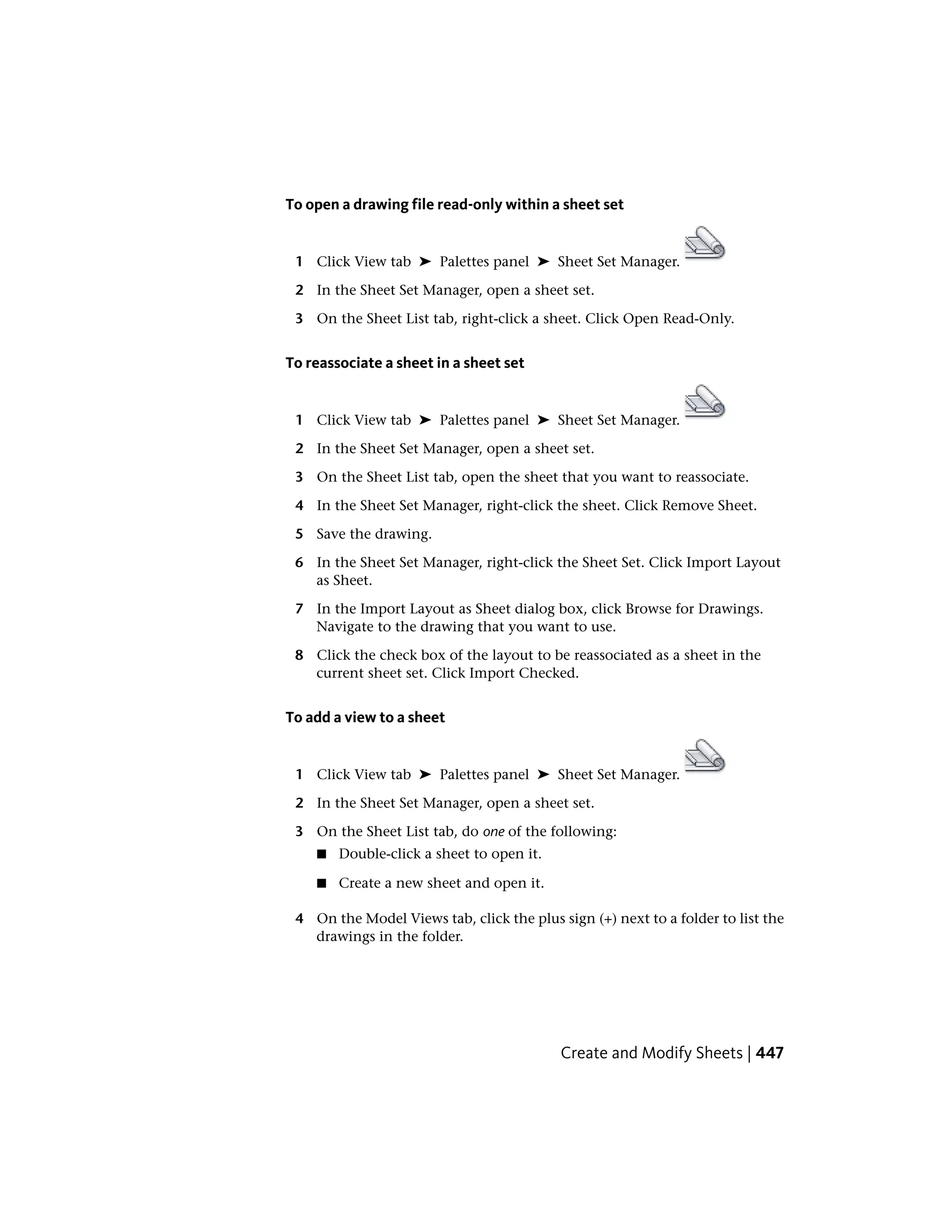 To open a drawing file read-only within a sheet set
1 Click View tab ➤ Palettes panel ➤ Sheet Set Manager.
2 In the Sheet Set Manager, open a sheet set.
3 On the Sheet List tab, right-click a sheet. Click Open Read-Only.
To reassociate a sheet in a sheet set
1 Click View tab ➤ Palettes panel ➤ Sheet Set Manager.
2 In the Sheet Set Manager, open a sheet set.
3 On the Sheet List tab, open the sheet that you want to reassociate.
4 In the Sheet Set Manager, right-click the sheet. Click Remove Sheet.
5 Save the drawing.
6 In the Sheet Set Manager, right-click the Sheet Set. Click Import Layout
as Sheet.
7 In the Import Layout as Sheet dialog box, click Browse for Drawings.
Navigate to the drawing that you want to use.
8 Click the check box of the layout to be reassociated as a sheet in the
current sheet set. Click Import Checked.
To add a view to a sheet
1 Click View tab ➤ Palettes panel ➤ Sheet Set Manager.
2 In the Sheet Set Manager, open a sheet set.
3 On the Sheet List tab, do one of the following:
■ Double-click a sheet to open it.
■ Create a new sheet and open it.
4 On the Model Views tab, click the plus sign (+) next to a folder to list the
drawings in the folder.
Create and Modify Sheets | 447
 