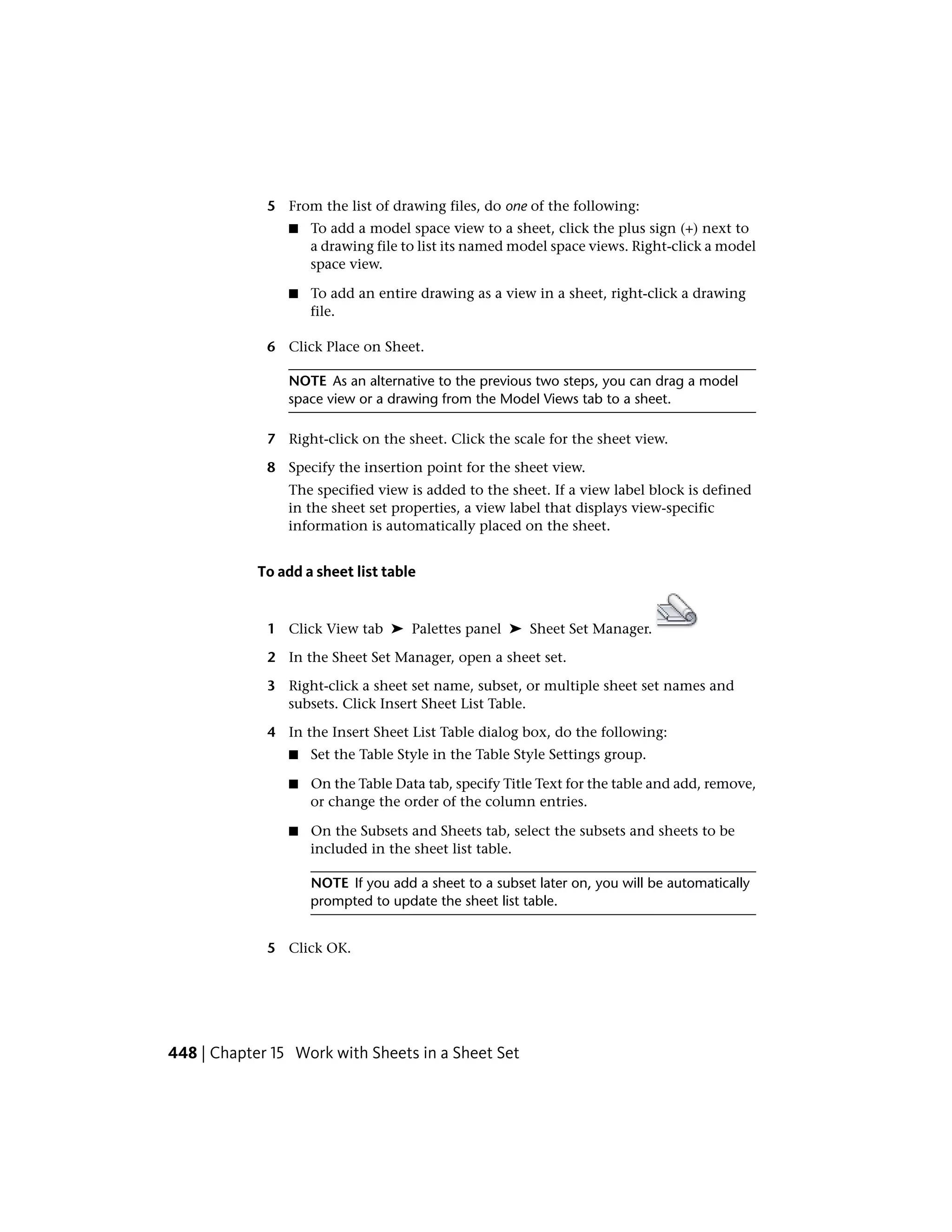 5 From the list of drawing files, do one of the following:
■ To add a model space view to a sheet, click the plus sign (+) next to
a drawing file to list its named model space views. Right-click a model
space view.
■ To add an entire drawing as a view in a sheet, right-click a drawing
file.
6 Click Place on Sheet.
NOTE As an alternative to the previous two steps, you can drag a model
space view or a drawing from the Model Views tab to a sheet.
7 Right-click on the sheet. Click the scale for the sheet view.
8 Specify the insertion point for the sheet view.
The specified view is added to the sheet. If a view label block is defined
in the sheet set properties, a view label that displays view-specific
information is automatically placed on the sheet.
To add a sheet list table
1 Click View tab ➤ Palettes panel ➤ Sheet Set Manager.
2 In the Sheet Set Manager, open a sheet set.
3 Right-click a sheet set name, subset, or multiple sheet set names and
subsets. Click Insert Sheet List Table.
4 In the Insert Sheet List Table dialog box, do the following:
■ Set the Table Style in the Table Style Settings group.
■ On the Table Data tab, specify Title Text for the table and add, remove,
or change the order of the column entries.
■ On the Subsets and Sheets tab, select the subsets and sheets to be
included in the sheet list table.
NOTE If you add a sheet to a subset later on, you will be automatically
prompted to update the sheet list table.
5 Click OK.
448 | Chapter 15 Work with Sheets in a Sheet Set
 