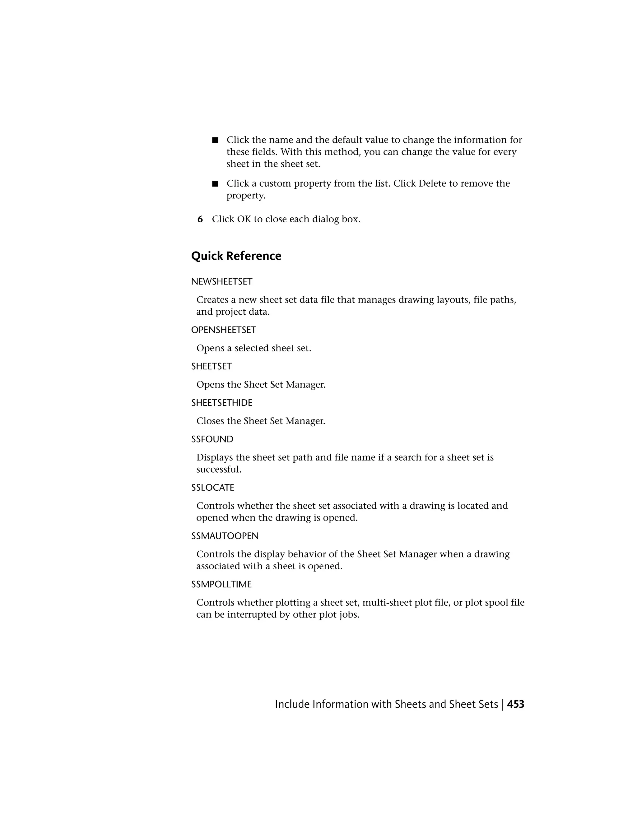■ Click the name and the default value to change the information for
these fields. With this method, you can change the value for every
sheet in the sheet set.
■ Click a custom property from the list. Click Delete to remove the
property.
6 Click OK to close each dialog box.
Quick Reference
NEWSHEETSET
Creates a new sheet set data file that manages drawing layouts, file paths,
and project data.
OPENSHEETSET
Opens a selected sheet set.
SHEETSET
Opens the Sheet Set Manager.
SHEETSETHIDE
Closes the Sheet Set Manager.
SSFOUND
Displays the sheet set path and file name if a search for a sheet set is
successful.
SSLOCATE
Controls whether the sheet set associated with a drawing is located and
opened when the drawing is opened.
SSMAUTOOPEN
Controls the display behavior of the Sheet Set Manager when a drawing
associated with a sheet is opened.
SSMPOLLTIME
Controls whether plotting a sheet set, multi-sheet plot file, or plot spool file
can be interrupted by other plot jobs.
Include Information with Sheets and Sheet Sets | 453
 