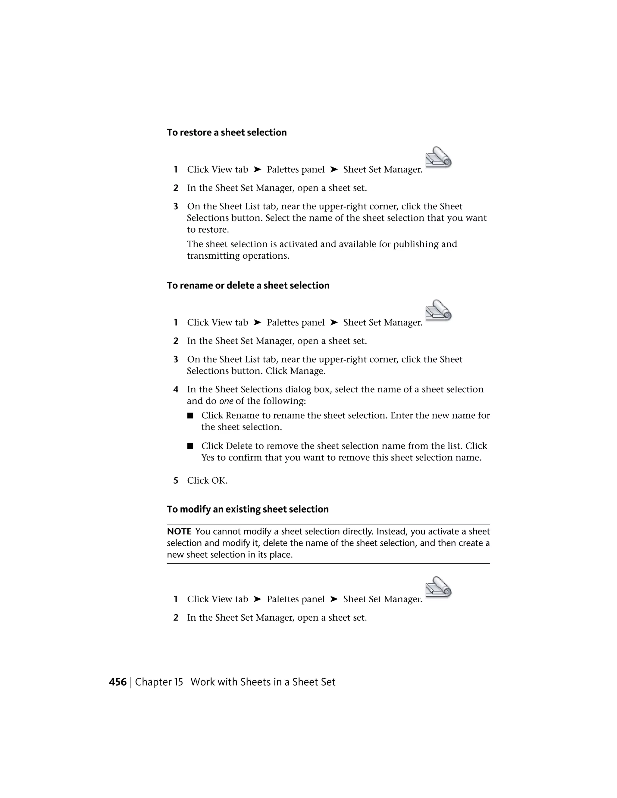 To restore a sheet selection
1 Click View tab ➤ Palettes panel ➤ Sheet Set Manager.
2 In the Sheet Set Manager, open a sheet set.
3 On the Sheet List tab, near the upper-right corner, click the Sheet
Selections button. Select the name of the sheet selection that you want
to restore.
The sheet selection is activated and available for publishing and
transmitting operations.
To rename or delete a sheet selection
1 Click View tab ➤ Palettes panel ➤ Sheet Set Manager.
2 In the Sheet Set Manager, open a sheet set.
3 On the Sheet List tab, near the upper-right corner, click the Sheet
Selections button. Click Manage.
4 In the Sheet Selections dialog box, select the name of a sheet selection
and do one of the following:
■ Click Rename to rename the sheet selection. Enter the new name for
the sheet selection.
■ Click Delete to remove the sheet selection name from the list. Click
Yes to confirm that you want to remove this sheet selection name.
5 Click OK.
To modify an existing sheet selection
NOTE You cannot modify a sheet selection directly. Instead, you activate a sheet
selection and modify it, delete the name of the sheet selection, and then create a
new sheet selection in its place.
1 Click View tab ➤ Palettes panel ➤ Sheet Set Manager.
2 In the Sheet Set Manager, open a sheet set.
456 | Chapter 15 Work with Sheets in a Sheet Set
 
